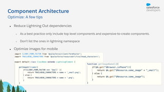 Component Architecture
● Reduce Lightning Out dependencies
○ As a best practice only include top level components and expensive-to-create components.
○ Don’t list the ones in lightning namespace
● Optimize images for mobile
●
Optimize: A few tips
 