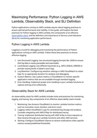 Maximizing Performance: Python Logging in AWS
Lambda, Observability Stack, and SLI Definition
Python applications running on AWS Lambda require robust logging practices to
ensure optimal performance and visibility. In this guide, we'll explore the best
practices for Python logging in AWS Lambda, the components of an effective
observability stack, and the definition and importance of Service Level Indicators
(SLIs) for monitoring application performance.
Python Logging in AWS Lambda
Logging is crucial for debugging and monitoring the performance of Python
applications running on AWS Lambda. Follow these best practices to ensure
effective logging:
1. Use Structured Logging: Use structured logging formats like JSON to ensure
that log data is easily parseable and searchable.
2. Level-based Logging: Use different log levels (e.g., INFO, DEBUG, ERROR) to
provide varying levels of detail in your logs.
3. Log Retention: Configure log retention settings in AWS CloudWatch to retain
logs for an appropriate duration for analysis and debugging.
4. Custom Metrics: Use custom metrics in CloudWatch to monitor specific
application metrics that are not available through standard logging.
5. Error Handling: Implement proper error handling in your Lambda functions to
capture and log errors effectively.
Observability Stack for AWS Lambda
An observability stack for AWS Lambda includes tools and practices for monitoring,
logging, and tracing. Key components of an effective observability stack include:
1. Monitoring: Use Amazon CloudWatch to monitor Lambda function metrics
such as invocation count, duration, and error count.
2. Logging: Utilize CloudWatch Logs for centralized log storage and analysis.
Consider integrating with AWS X-Ray for distributed tracing.
3. Tracing: Implement distributed tracing with AWS X-Ray to trace requests as
they traverse through your Lambda functions and other AWS services.
4. Alerting: Configure CloudWatch Alarms to receive notifications when specific
metrics exceed predefined thresholds.
 