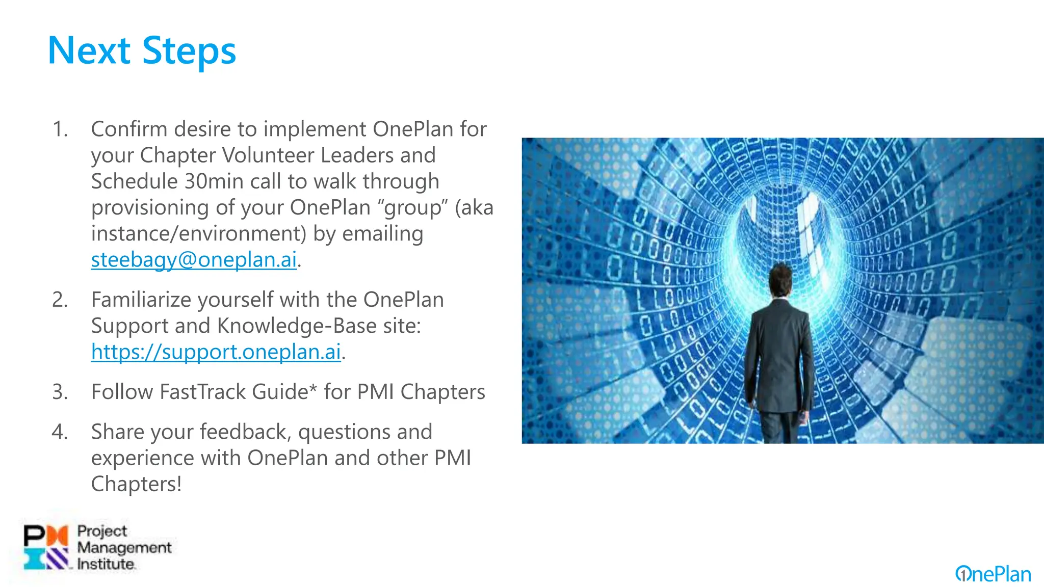 Next Steps
1. Confirm desire to implement OnePlan for
your Chapter Volunteer Leaders and
Schedule 30min call to walk through
provisioning of your OnePlan “group” (aka
instance/environment) by emailing
steebagy@oneplan.ai.
2. Familiarize yourself with the OnePlan
Support and Knowledge-Base site:
https://support.oneplan.ai.
3. Follow FastTrack Guide* for PMI Chapters
4. Share your feedback, questions and
experience with OnePlan and other PMI
Chapters!
 