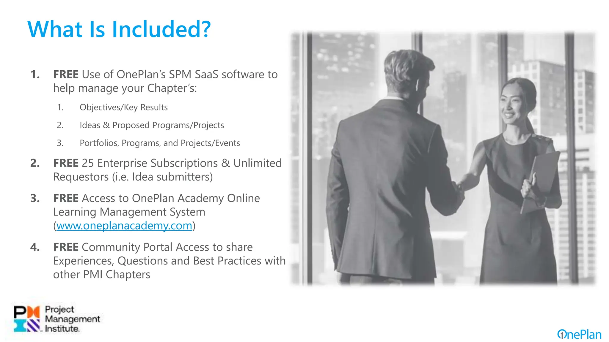 What Is Included?
1. FREE Use of OnePlan’s SPM SaaS software to
help manage your Chapter’s:
1. Objectives/Key Results
2. Ideas & Proposed Programs/Projects
3. Portfolios, Programs, and Projects/Events
2. FREE 25 Enterprise Subscriptions & Unlimited
Requestors (i.e. Idea submitters)
3. FREE Access to OnePlan Academy Online
Learning Management System
(www.oneplanacademy.com)
4. FREE Community Portal Access to share
Experiences, Questions and Best Practices with
other PMI Chapters
 
