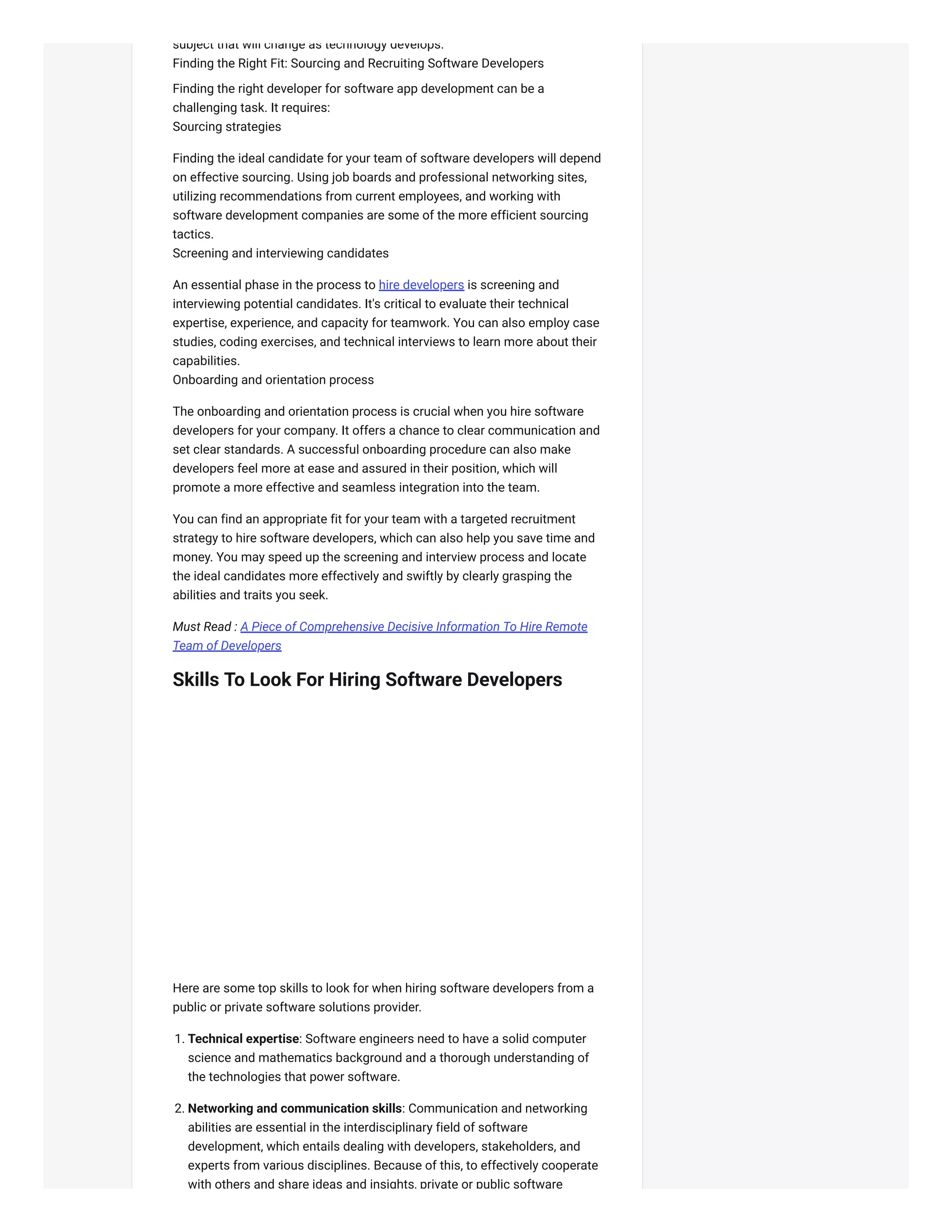 subject that will change as technology develops.
Finding the Right Fit: Sourcing and Recruiting Software Developers
Finding the right developer for software app development can be a
challenging task. It requires:
Sourcing strategies
Finding the ideal candidate for your team of software developers will depend
on effective sourcing. Using job boards and professional networking sites,
utilizing recommendations from current employees, and working with
software development companies are some of the more efficient sourcing
tactics.
Screening and interviewing candidates
An essential phase in the process to hire developers is screening and
interviewing potential candidates. It's critical to evaluate their technical
expertise, experience, and capacity for teamwork. You can also employ case
studies, coding exercises, and technical interviews to learn more about their
capabilities.
Onboarding and orientation process
The onboarding and orientation process is crucial when you hire software
developers for your company. It offers a chance to clear communication and
set clear standards. A successful onboarding procedure can also make
developers feel more at ease and assured in their position, which will
promote a more effective and seamless integration into the team.
You can find an appropriate fit for your team with a targeted recruitment
strategy to hire software developers, which can also help you save time and
money. You may speed up the screening and interview process and locate
the ideal candidates more effectively and swiftly by clearly grasping the
abilities and traits you seek.
Must Read : A Piece of Comprehensive Decisive Information To Hire Remote
Team of Developers
Skills To Look For Hiring Software Developers
Here are some top skills to look for when hiring software developers from a
public or private software solutions provider.
1. Technical expertise: Software engineers need to have a solid computer
science and mathematics background and a thorough understanding of
the technologies that power software.
2. Networking and communication skills: Communication and networking
abilities are essential in the interdisciplinary field of software
development, which entails dealing with developers, stakeholders, and
experts from various disciplines. Because of this, to effectively cooperate
with others and share ideas and insights, private or public software
 