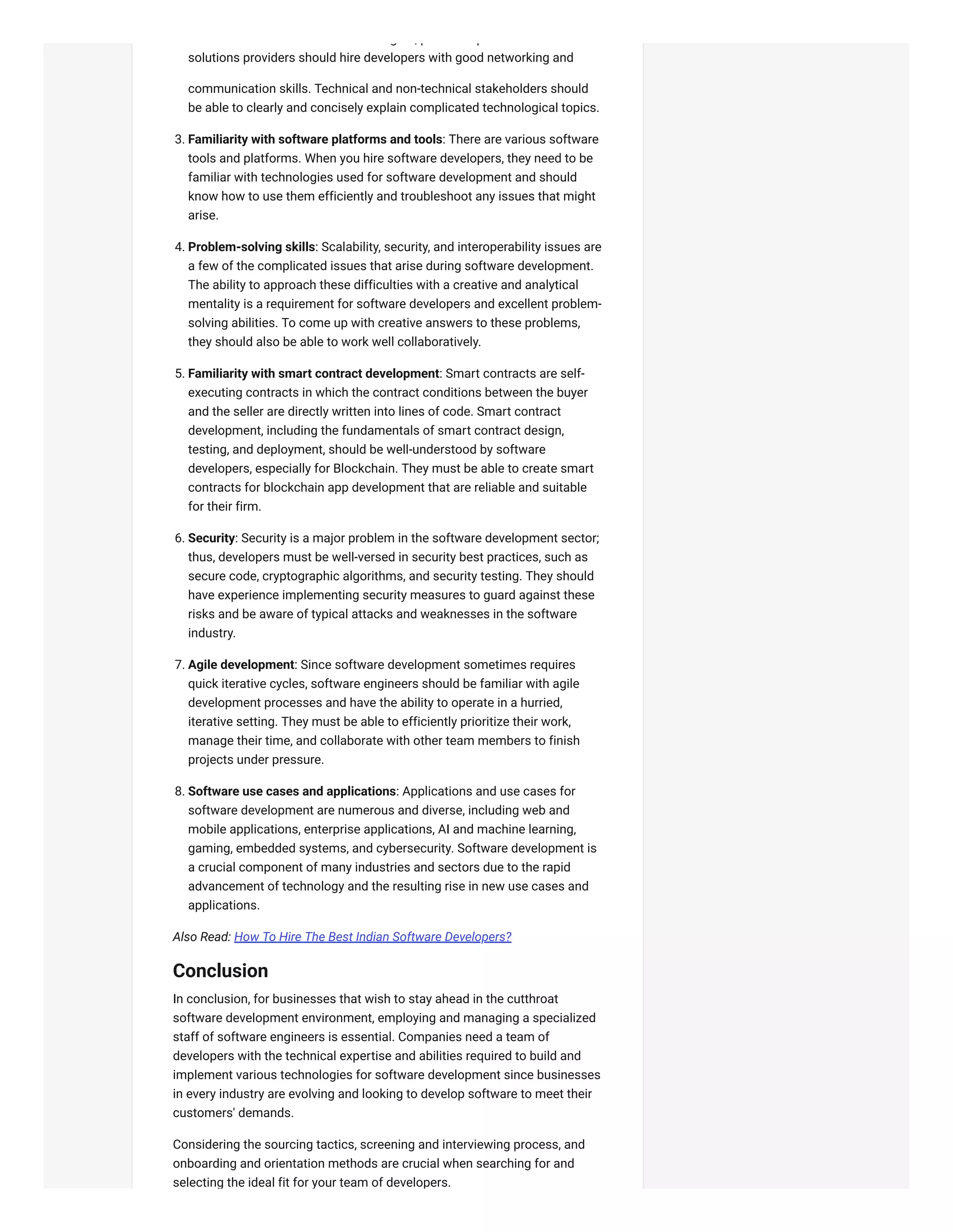 g , p p
solutions providers should hire developers with good networking and
communication skills. Technical and non-technical stakeholders should
be able to clearly and concisely explain complicated technological topics.
3. Familiarity with software platforms and tools: There are various software
tools and platforms. When you hire software developers, they need to be
familiar with technologies used for software development and should
know how to use them efficiently and troubleshoot any issues that might
arise.
4. Problem-solving skills: Scalability, security, and interoperability issues are
a few of the complicated issues that arise during software development.
The ability to approach these difficulties with a creative and analytical
mentality is a requirement for software developers and excellent problem-
solving abilities. To come up with creative answers to these problems,
they should also be able to work well collaboratively.
5. Familiarity with smart contract development: Smart contracts are self-
executing contracts in which the contract conditions between the buyer
and the seller are directly written into lines of code. Smart contract
development, including the fundamentals of smart contract design,
testing, and deployment, should be well-understood by software
developers, especially for Blockchain. They must be able to create smart
contracts for blockchain app development that are reliable and suitable
for their firm.
6. Security: Security is a major problem in the software development sector;
thus, developers must be well-versed in security best practices, such as
secure code, cryptographic algorithms, and security testing. They should
have experience implementing security measures to guard against these
risks and be aware of typical attacks and weaknesses in the software
industry.
7. Agile development: Since software development sometimes requires
quick iterative cycles, software engineers should be familiar with agile
development processes and have the ability to operate in a hurried,
iterative setting. They must be able to efficiently prioritize their work,
manage their time, and collaborate with other team members to finish
projects under pressure.
8. Software use cases and applications: Applications and use cases for
software development are numerous and diverse, including web and
mobile applications, enterprise applications, AI and machine learning,
gaming, embedded systems, and cybersecurity. Software development is
a crucial component of many industries and sectors due to the rapid
advancement of technology and the resulting rise in new use cases and
applications.
Also Read: How To Hire The Best Indian Software Developers?
Conclusion
In conclusion, for businesses that wish to stay ahead in the cutthroat
software development environment, employing and managing a specialized
staff of software engineers is essential. Companies need a team of
developers with the technical expertise and abilities required to build and
implement various technologies for software development since businesses
in every industry are evolving and looking to develop software to meet their
customers' demands.
Considering the sourcing tactics, screening and interviewing process, and
onboarding and orientation methods are crucial when searching for and
selecting the ideal fit for your team of developers.
 