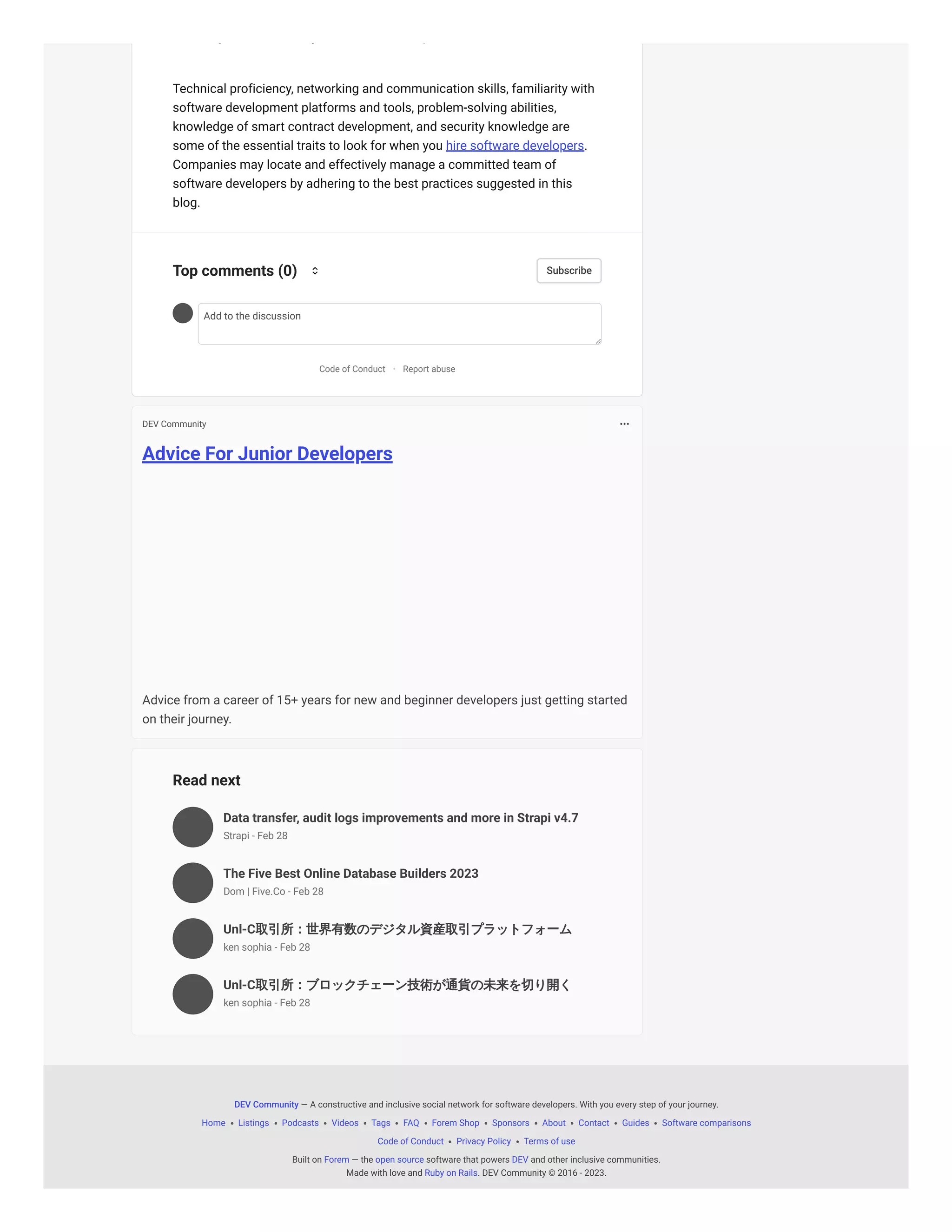 Advice For Junior Developers
Advice from a career of 15+ years for new and beginner developers just getting started
on their journey.
Read next
Data transfer, audit logs improvements and more in Strapi v4.7
The Five Best Online Database Builders 2023
Unl-C取引所：世界有数のデジタル資産取引プラットフォーム
Unl-C取引所：ブロックチェーン技術が通貨の未来を切り開く
g y p
Technical proficiency, networking and communication skills, familiarity with
software development platforms and tools, problem-solving abilities,
knowledge of smart contract development, and security knowledge are
some of the essential traits to look for when you hire software developers.
Companies may locate and effectively manage a committed team of
software developers by adhering to the best practices suggested in this
blog.
Add to the discussion
Code of Conduct Report abuse
Top comments (0) Subscribe
•
DEV Community
Strapi - Feb 28
Dom | Five.Co - Feb 28
ken sophia - Feb 28
ken sophia - Feb 28
— A constructive and inclusive social network for software developers. With you every step of your journey.
Home Listings Podcasts Videos Tags FAQ Forem Shop Sponsors About Contact Guides Software comparisons
Code of Conduct Privacy Policy Terms of use
Built on — the software that powers and other inclusive communities.
Made with love and . DEV Community © 2016 - 2023.
DEV Community
Forem open source DEV
Ruby on Rails
 