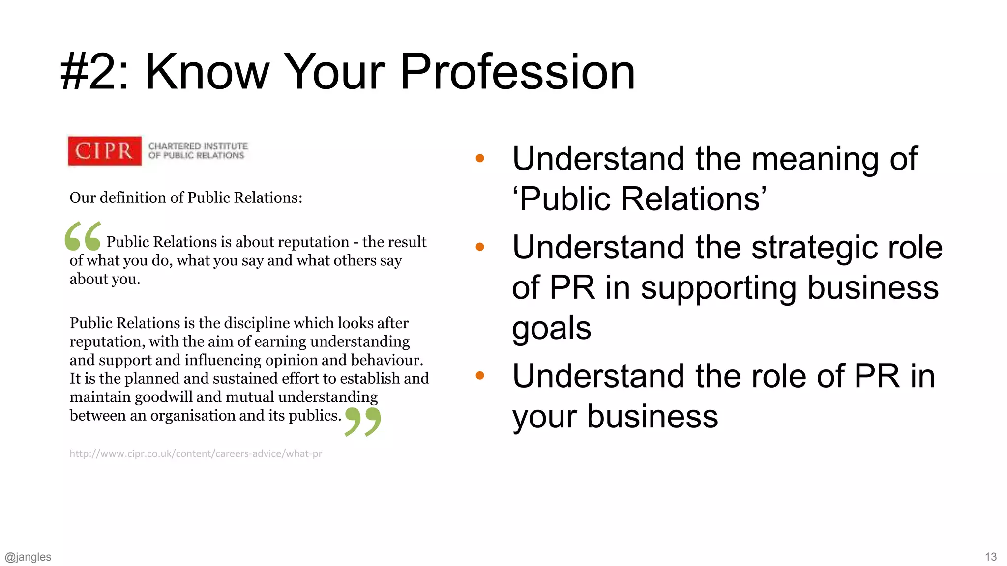 @jangles 13
Our definition of Public Relations:
Public Relations is about reputation - the result
of what you do, what you say and what others say
about you.
Public Relations is the discipline which looks after
reputation, with the aim of earning understanding
and support and influencing opinion and behaviour.
It is the planned and sustained effort to establish and
maintain goodwill and mutual understanding
between an organisation and its publics.
#2: Know Your Profession
• Understand the meaning of
‘Public Relations’
• Understand the strategic role
of PR in supporting business
goals
• Understand the role of PR in
your business
”
“
http://www.cipr.co.uk/content/careers-advice/what-pr
 