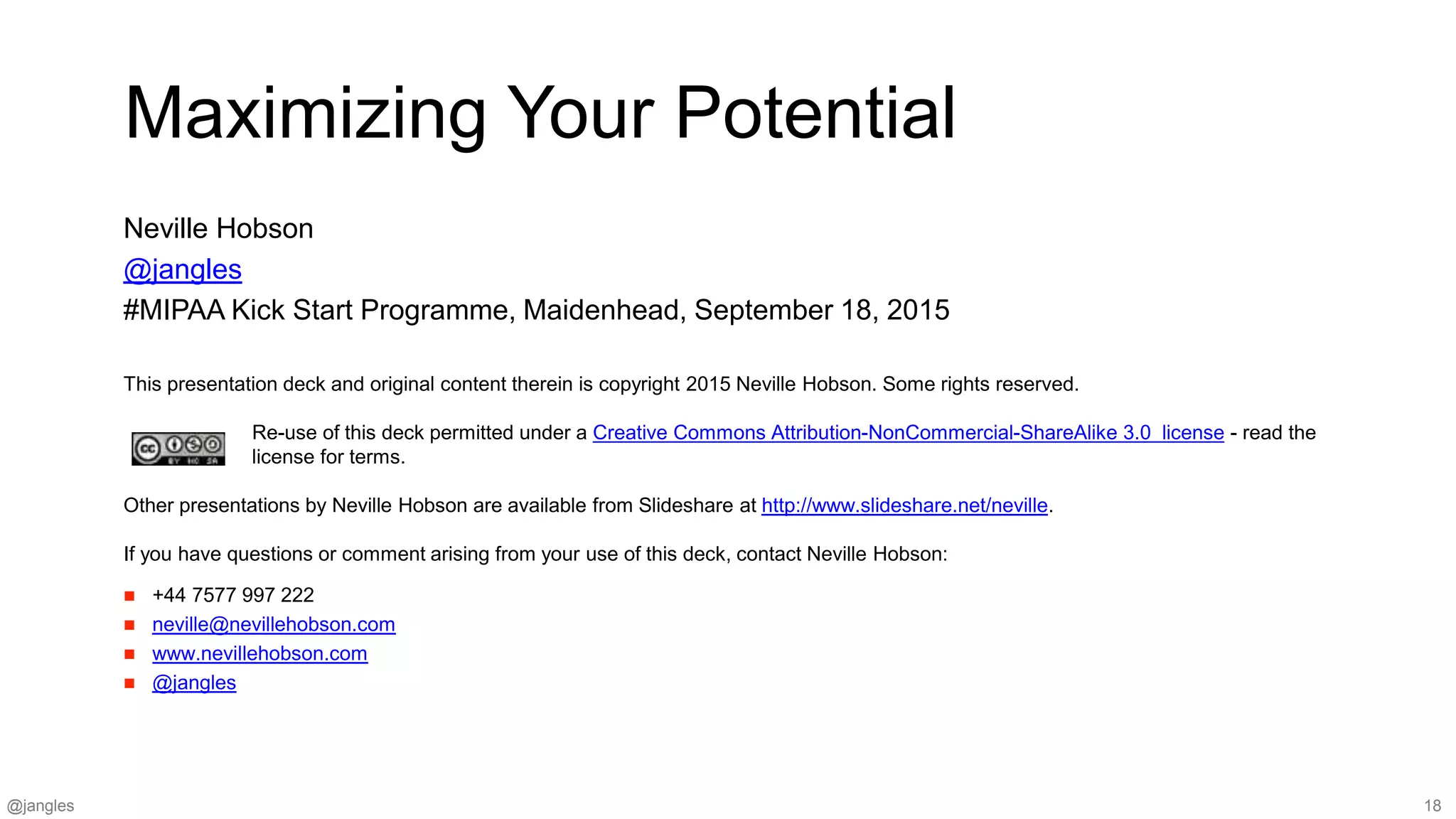 @jangles 18
This presentation deck and original content therein is copyright 2015 Neville Hobson. Some rights reserved.
Re-use of this deck permitted under a Creative Commons Attribution-NonCommercial-ShareAlike 3.0 license - read the
license for terms.
Other presentations by Neville Hobson are available from Slideshare at http://www.slideshare.net/neville.
If you have questions or comment arising from your use of this deck, contact Neville Hobson:
 +44 7577 997 222
 neville@nevillehobson.com
 www.nevillehobson.com
 @jangles
Maximizing Your Potential
Neville Hobson
@jangles
#MIPAA Kick Start Programme, Maidenhead, September 18, 2015
 