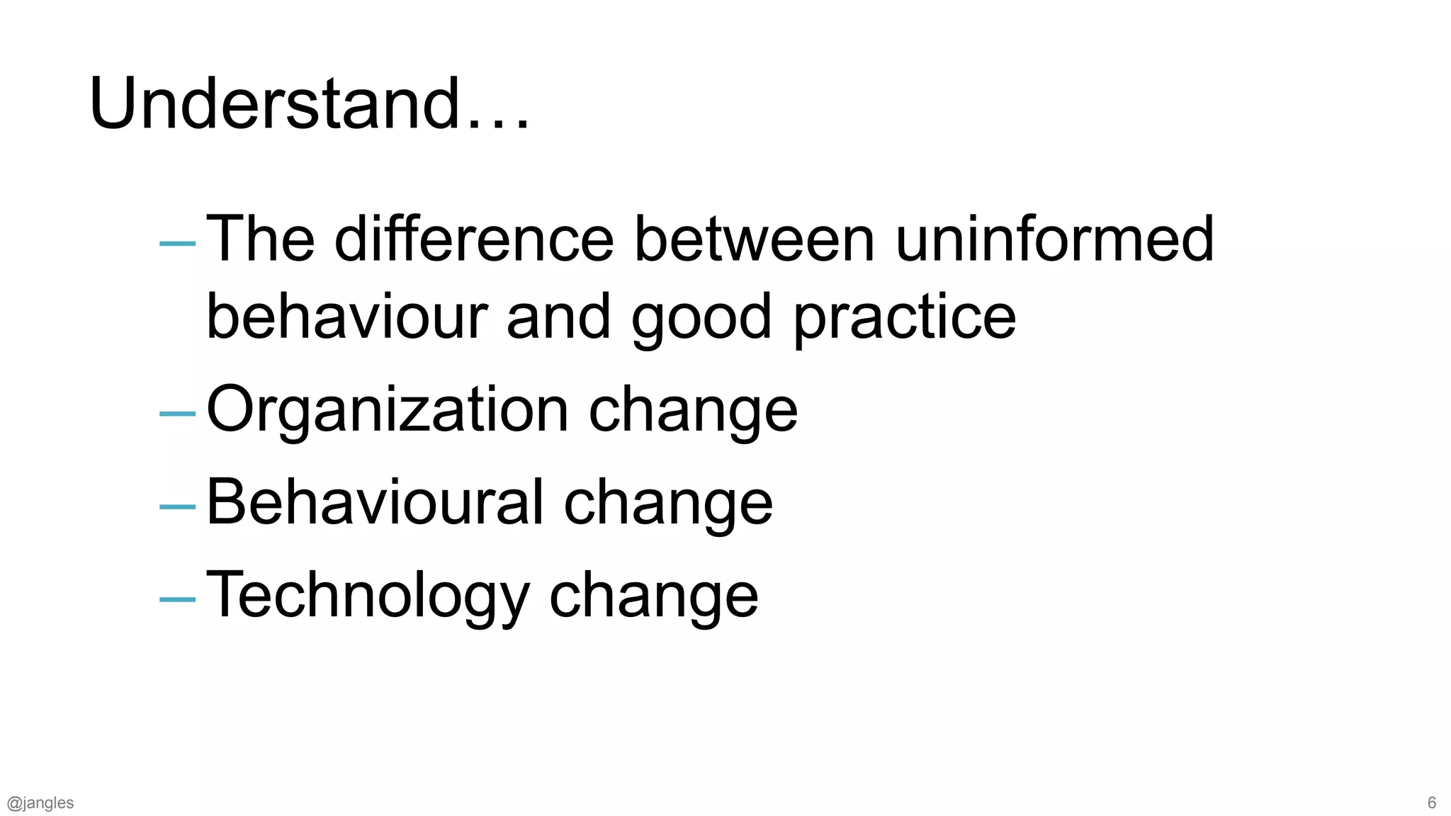 @jangles 6
Understand…
–The difference between uninformed
behaviour and good practice
–Organization change
–Behavioural change
–Technology change
 