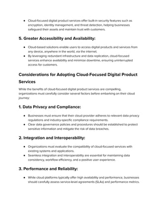 ● Cloud-focused digital product services offer built-in security features such as
encryption, identity management, and threat detection, helping businesses
safeguard their assets and maintain trust with customers.
5. Greater Accessibility and Availability:
● Cloud-based solutions enable users to access digital products and services from
any device, anywhere in the world, via the internet.
● By leveraging redundant infrastructure and data replication, cloud-focused
services enhance availability and minimize downtime, ensuring uninterrupted
access for customers.
Considerations for Adopting Cloud-Focused Digital Product
Services
While the benefits of cloud-focused digital product services are compelling,
organizations must carefully consider several factors before embarking on their cloud
journey:
1. Data Privacy and Compliance:
● Businesses must ensure that their cloud provider adheres to relevant data privacy
regulations and industry-specific compliance requirements.
● Clear data governance policies and procedures should be established to protect
sensitive information and mitigate the risk of data breaches.
2. Integration and Interoperability:
● Organizations must evaluate the compatibility of cloud-focused services with
existing systems and applications.
● Seamless integration and interoperability are essential for maintaining data
consistency, workflow efficiency, and a positive user experience.
3. Performance and Reliability:
● While cloud platforms typically offer high availability and performance, businesses
should carefully assess service-level agreements (SLAs) and performance metrics.
 