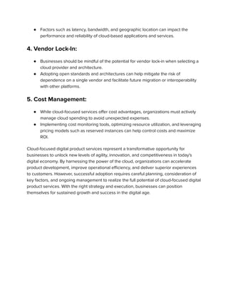 ● Factors such as latency, bandwidth, and geographic location can impact the
performance and reliability of cloud-based applications and services.
4. Vendor Lock-In:
● Businesses should be mindful of the potential for vendor lock-in when selecting a
cloud provider and architecture.
● Adopting open standards and architectures can help mitigate the risk of
dependence on a single vendor and facilitate future migration or interoperability
with other platforms.
5. Cost Management:
● While cloud-focused services offer cost advantages, organizations must actively
manage cloud spending to avoid unexpected expenses.
● Implementing cost monitoring tools, optimizing resource utilization, and leveraging
pricing models such as reserved instances can help control costs and maximize
ROI.
Cloud-focused digital product services represent a transformative opportunity for
businesses to unlock new levels of agility, innovation, and competitiveness in today's
digital economy. By harnessing the power of the cloud, organizations can accelerate
product development, improve operational efficiency, and deliver superior experiences
to customers. However, successful adoption requires careful planning, consideration of
key factors, and ongoing management to realize the full potential of cloud-focused digital
product services. With the right strategy and execution, businesses can position
themselves for sustained growth and success in the digital age.
 