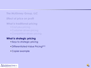 The McKinney Group, LLC

Effect of price on profit

What is traditional pricing
   • Cost-plus pricing
   • Customer-driven pricing
   • Competition-driven pricing

What is strategic pricing
   • Keys to strategic pricing

   • Differentiated-Value Pricing(sm)

   • Copier example




                                        14
 