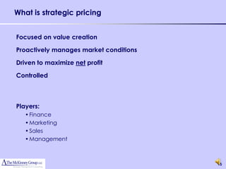 What is strategic pricing


Focused on value creation

Proactively manages market conditions

Driven to maximize net profit

Controlled



Players:
   • Finance
   • Marketing
   • Sales
   • Management



                                        15
 