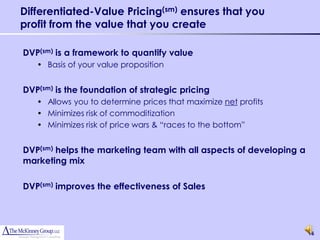 Differentiated-Value Pricing(sm) ensures that you
profit from the value that you create

DVP(sm) is a framework to quantify value
   • Basis of your value proposition


DVP(sm) is the foundation of strategic pricing
   • Allows you to determine prices that maximize net profits
   • Minimizes risk of commoditization
   • Minimizes risk of price wars & “races to the bottom”


DVP(sm) helps the marketing team with all aspects of developing a
marketing mix

DVP(sm) improves the effectiveness of Sales




                                                                    16
 