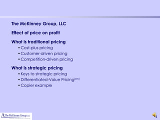 The McKinney Group, LLC

Effect of price on profit

What is traditional pricing
   • Cost-plus pricing
   • Customer-driven pricing
   • Competition-driven pricing

What is strategic pricing
   • Keys to strategic pricing
   • Differentiated-Value Pricing(sm)
   • Copier example




                                        2
 