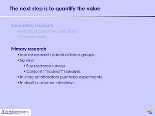 The next step is to quantify the value


Secondary research
   • Historical company sales data
   • Scanner data


Primary research
   • Market research panels or focus groups
   • Surveys
       • Buy-response surveys
       • Conjoint (“tradeoff”) analysis
   • In-store or laboratory purchase experiments
   • In depth customer interviews




                                                   20
 