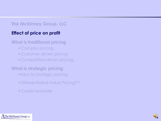 The McKinney Group, LLC

Effect of price on profit

What is traditional pricing
   • Cost-plus pricing
   • Customer-driven pricing
   • Competition-driven pricing

What is strategic pricing
   • Keys to strategic pricing

   • Differentiated-Value Pricing(sm)

   • Copier example




                                        4
 
