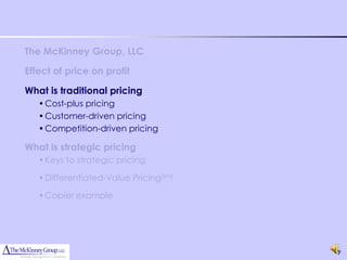 The McKinney Group, LLC

Effect of price on profit

What is traditional pricing
   • Cost-plus pricing
   • Customer-driven pricing
   • Competition-driven pricing

What is strategic pricing
   • Keys to strategic pricing

   • Differentiated-Value Pricing(sm)

   • Copier example




                                        7
 