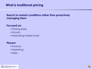 What is traditional pricing


Reacts to market conditions rather than proactively
managing them

Focused on:
   • Closing deals
   • Growth
   • Maximizing market share


Players:
   • Finance:
   • Marketing:
   • Sales:




                                                      8
 