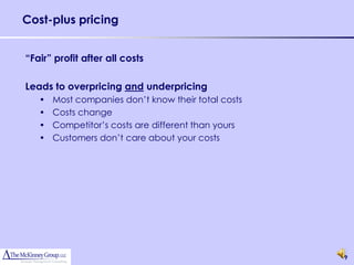 Cost-plus pricing


“Fair” profit after all costs

Leads to overpricing and underpricing
   •   Most companies don’t know their total costs
   •   Costs change
   •   Competitor’s costs are different than yours
   •   Customers don’t care about your costs




                                                     9
 
