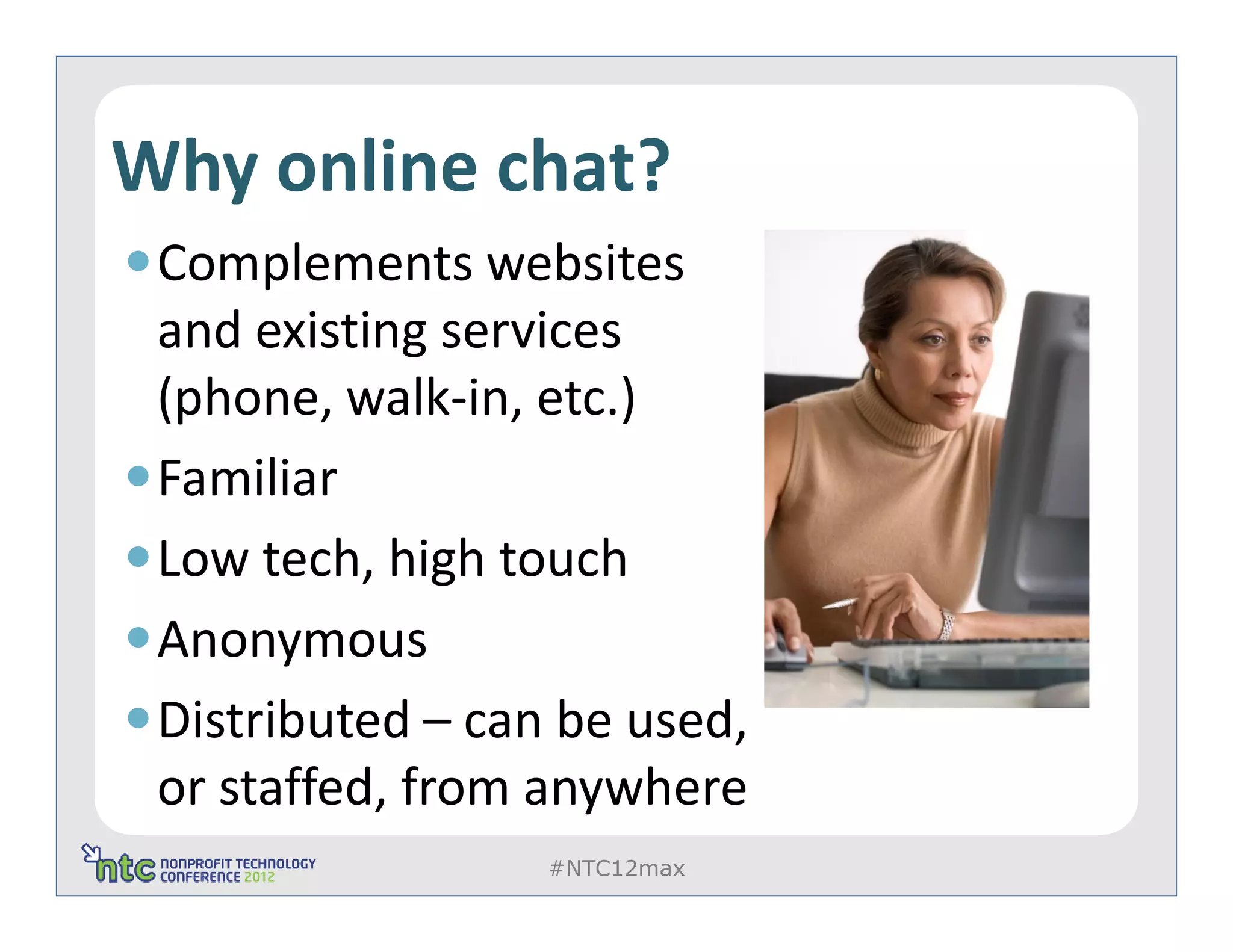 Why online chat?
 Complements websites
 and existing services
 (phone, walk-in, etc.)
 Familiar
 Low tech, high touch
 Anonymous
 Distributed – can be used,
 or staffed, from anywhere
                  #NTC12max
 