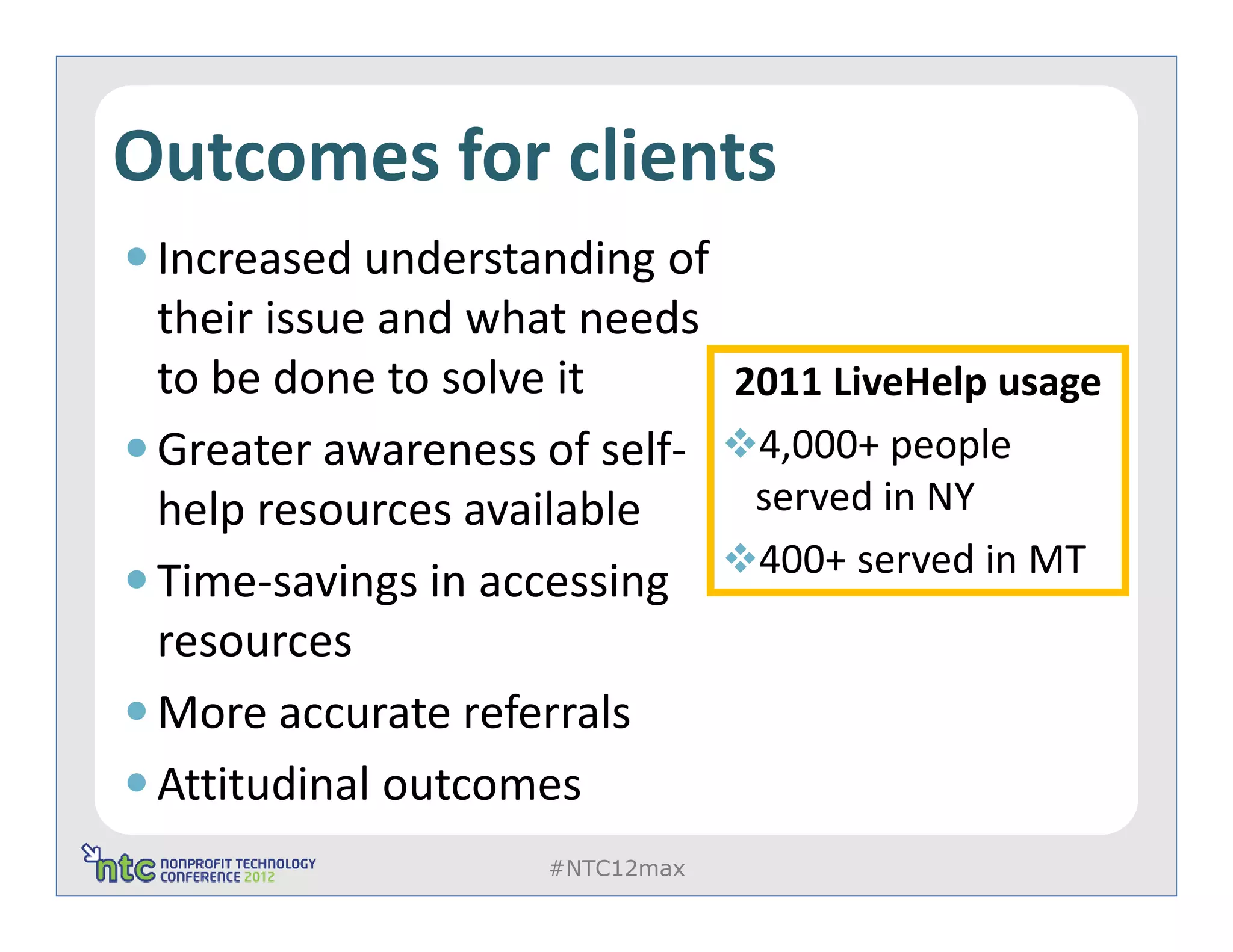 Outcomes for clients
 Increased understanding of
 their issue and what needs
 to be done to solve it        2011 LiveHelp usage
 Greater awareness of self-     4,000+ people
 help resources available       served in NY
                                400+ served in MT
 Time-savings in accessing
 resources
 More accurate referrals
 Attitudinal outcomes
                   #NTC12max
 