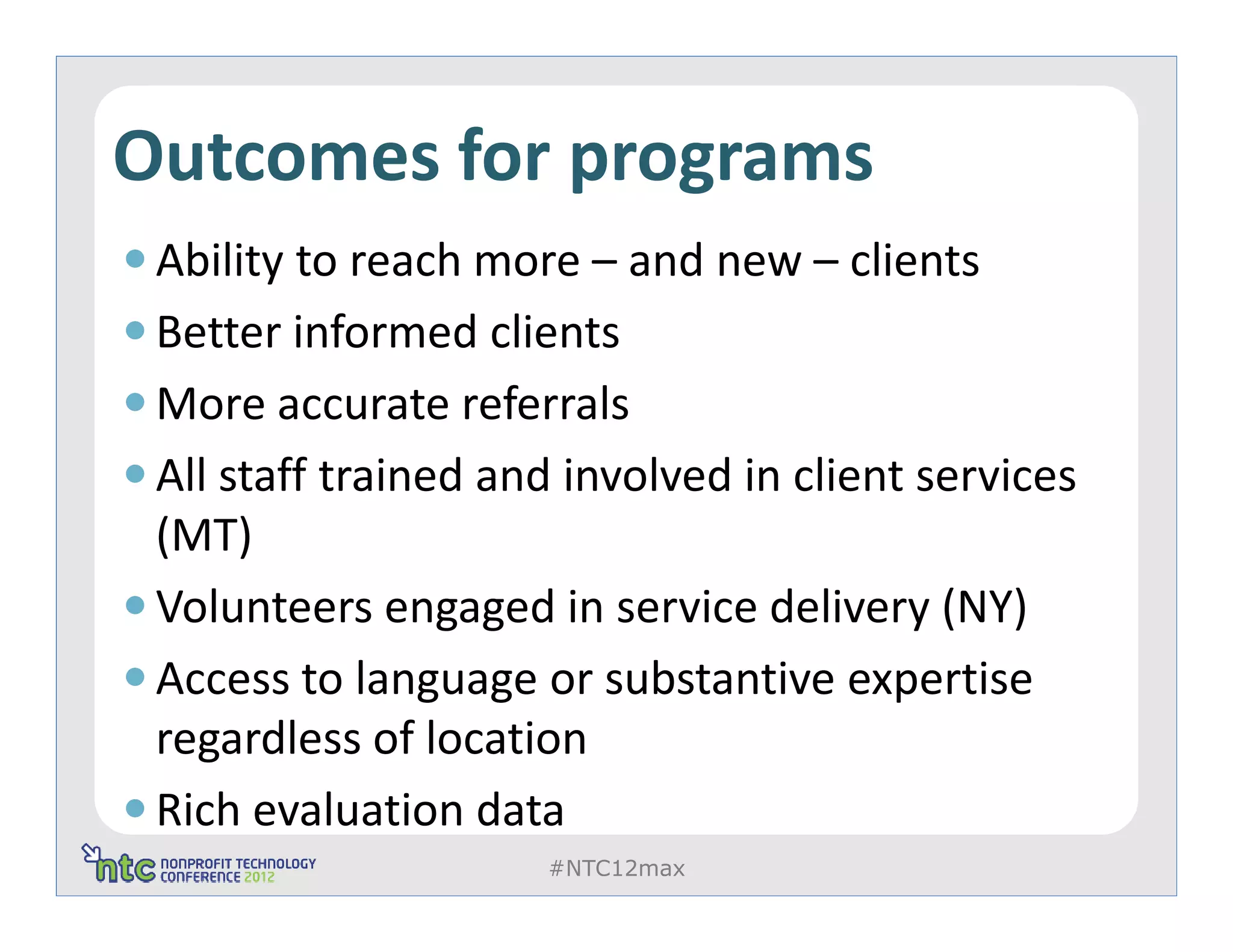 Outcomes for programs
 Ability to reach more – and new – clients
 Better informed clients
 More accurate referrals
 All staff trained and involved in client services
 (MT)
 Volunteers engaged in service delivery (NY)
 Access to language or substantive expertise
 regardless of location
 Rich evaluation data
                     #NTC12max
 