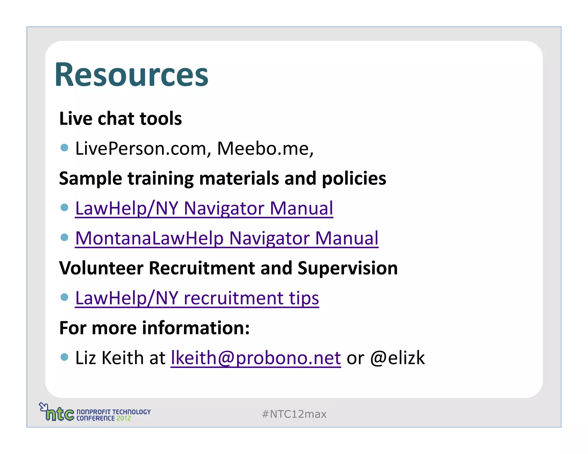 Resources
Live chat tools
  LivePerson.com, Meebo.me,
Sample training materials and policies
  LawHelp/NY Navigator Manual
  MontanaLawHelp Navigator Manual
Volunteer Recruitment and Supervision
  LawHelp/NY recruitment tips
For more information:
  Liz Keith at lkeith@probono.net or @elizk

                       #NTC12max
 