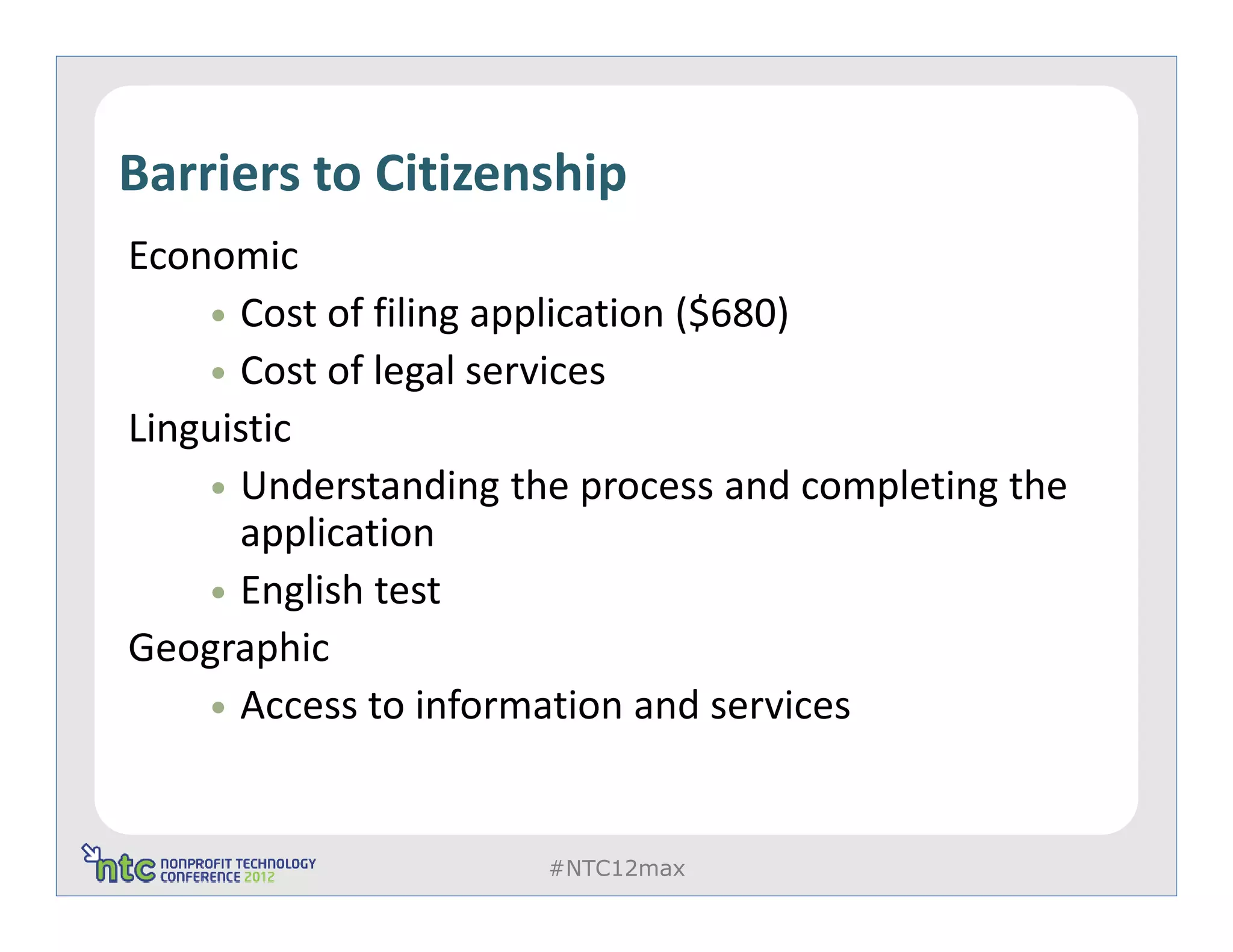 Barriers to Citizenship
Economic
      Cost of filing application ($680)
      Cost of legal services
Linguistic
      Understanding the process and completing the
      application
      English test
Geographic
      Access to information and services


                      #NTC12max
 