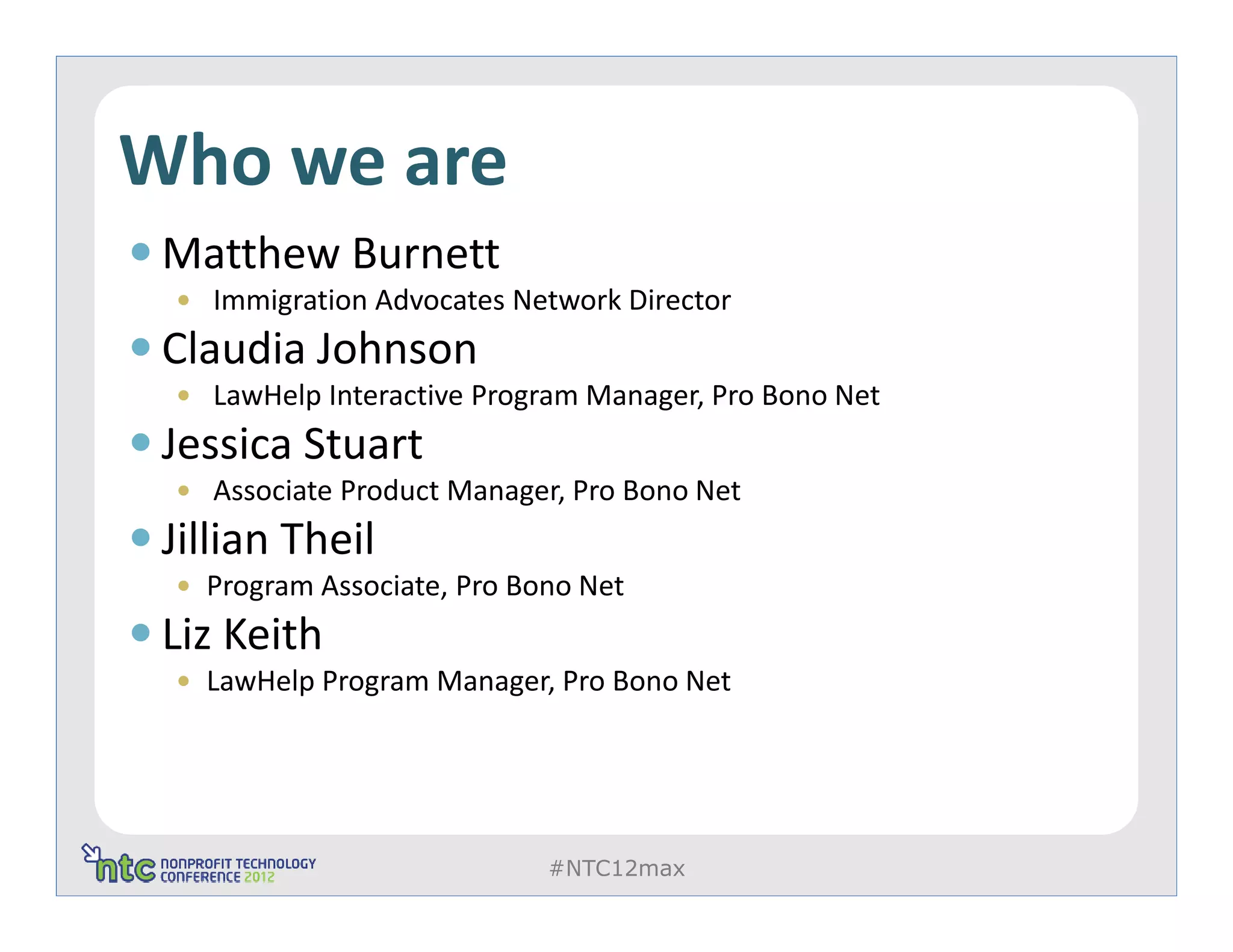 Who we are
 Matthew Burnett
    Immigration Advocates Network Director
 Claudia Johnson
    LawHelp Interactive Program Manager, Pro Bono Net
 Jessica Stuart
    Associate Product Manager, Pro Bono Net
 Jillian Theil
   Program Associate, Pro Bono Net
 Liz Keith
   LawHelp Program Manager, Pro Bono Net




                            #NTC12max
 