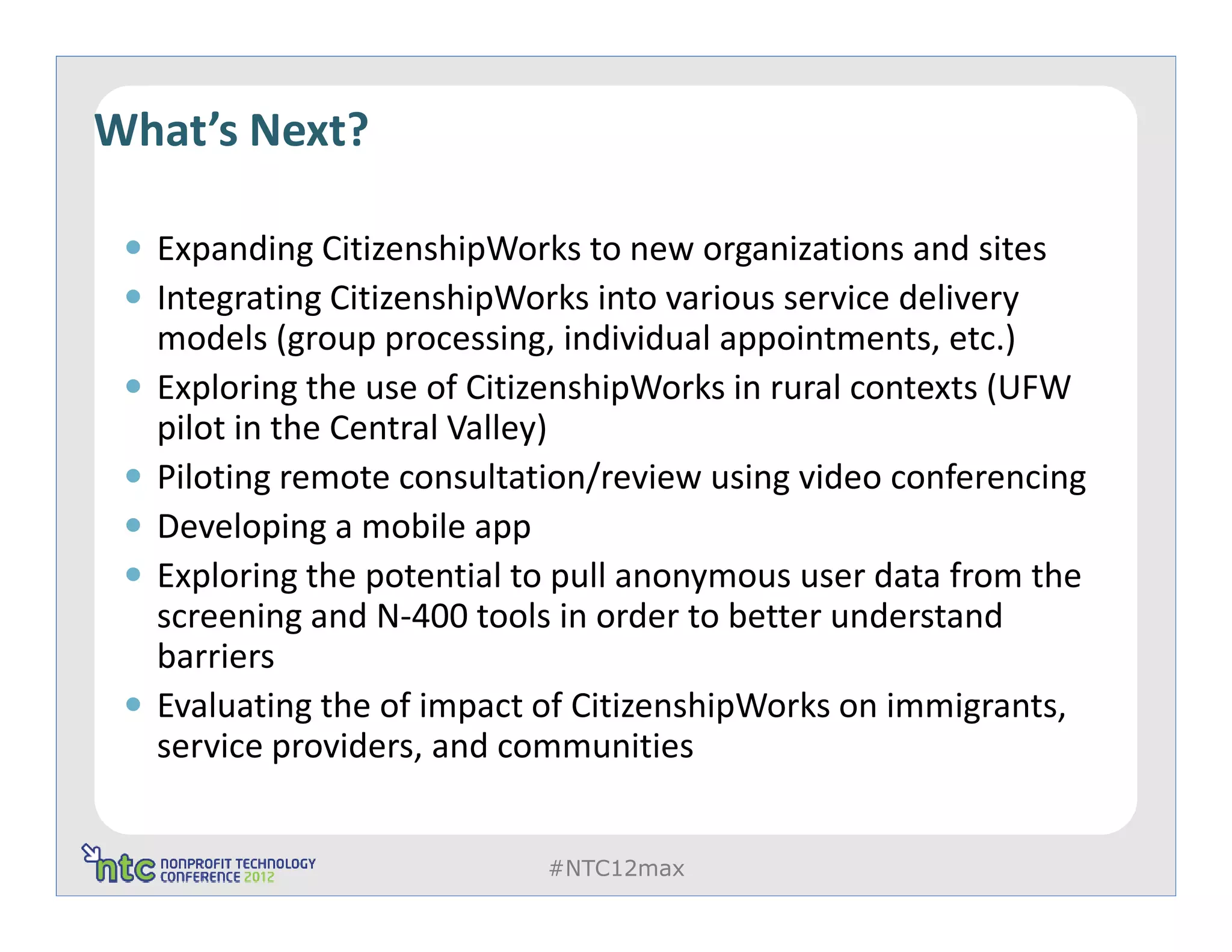 What’s Next?

  Expanding CitizenshipWorks to new organizations and sites
  Integrating CitizenshipWorks into various service delivery
  models (group processing, individual appointments, etc.)
  Exploring the use of CitizenshipWorks in rural contexts (UFW
  pilot in the Central Valley)
  Piloting remote consultation/review using video conferencing
  Developing a mobile app
  Exploring the potential to pull anonymous user data from the
  screening and N-400 tools in order to better understand
  barriers
  Evaluating the of impact of CitizenshipWorks on immigrants,
  service providers, and communities


                           #NTC12max
 