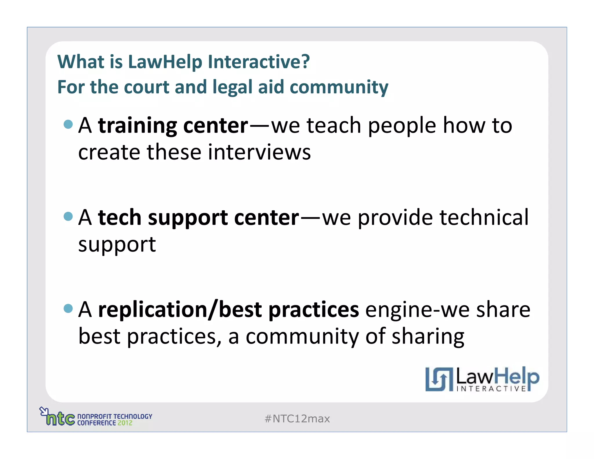 What is LawHelp Interactive?
For the court and legal aid community
  A training center—we teach people how to
  create these interviews

  A tech support center—we provide technical
  support

  A replication/best practices engine-we share
  best practices, a community of sharing


                       #NTC12max
 