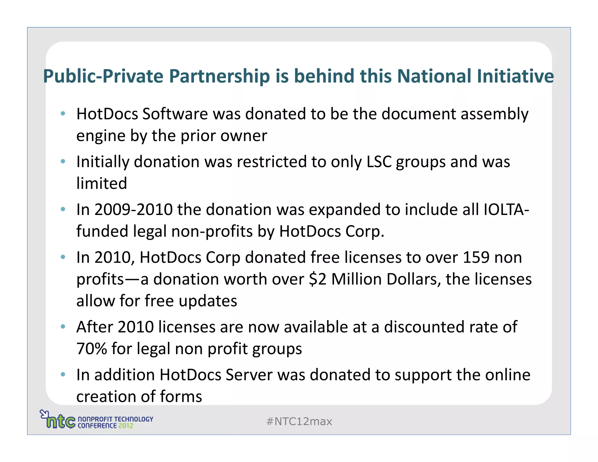Public-Private Partnership is behind this National Initiative
  • HotDocs Software was donated to be the document assembly
      engine by the prior owner
  •   Initially donation was restricted to only LSC groups and was
      limited
  •   In 2009-2010 the donation was expanded to include all IOLTA-
      funded legal non-profits by HotDocs Corp.
  •   In 2010, HotDocs Corp donated free licenses to over 159 non
      profits—a donation worth over $2 Million Dollars, the licenses
      allow for free updates
  •   After 2010 licenses are now available at a discounted rate of
      70% for legal non profit groups
  •   In addition HotDocs Server was donated to support the online
      creation of forms
                               #NTC12max
 
