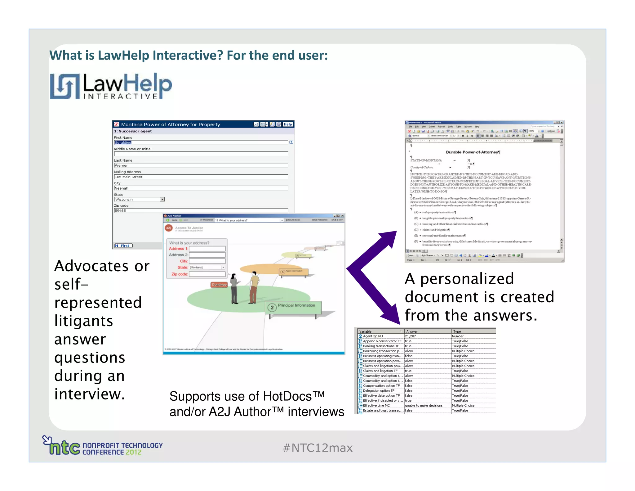 What is LawHelp Interactive? For the end user:




Advocates or
self-                                              A personalized
represented                                        document is created
litigants                                          from the answers.
answer
questions                                                      The
during an                                                      answers
interview.                                                     can be
                   Supports use of HotDocs™
                   and/or A2J Author™ interviews               saved and
                                                               reused.
                                      #NTC12max
 