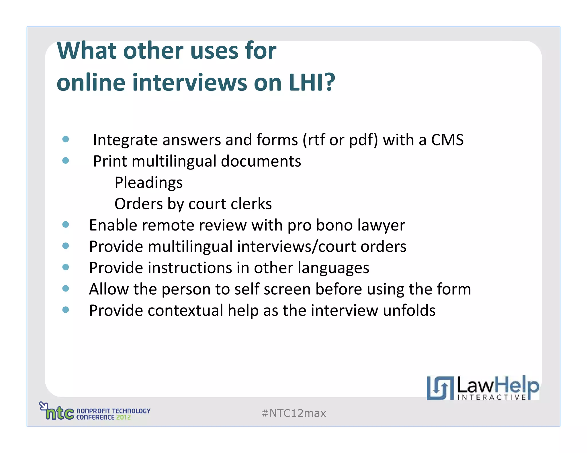 What other uses for
online interviews on LHI?

  Integrate answers and forms (rtf or pdf) with a CMS
  Print multilingual documents
      Pleadings
      Orders by court clerks
  Enable remote review with pro bono lawyer
  Provide multilingual interviews/court orders
  Provide instructions in other languages
  Allow the person to self screen before using the form
  Provide contextual help as the interview unfolds




                         #NTC12max
 