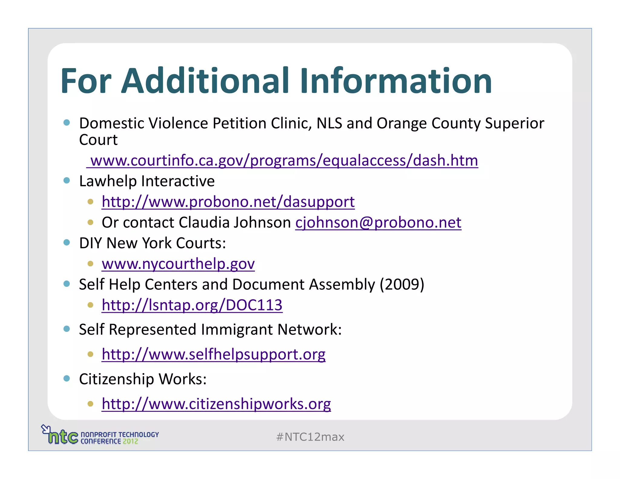 For Additional Information
 Domestic Violence Petition Clinic, NLS and Orange County Superior
 Court
   www.courtinfo.ca.gov/programs/equalaccess/dash.htm
 Lawhelp Interactive
     http://www.probono.net/dasupport
     Or contact Claudia Johnson cjohnson@probono.net
 DIY New York Courts:
     www.nycourthelp.gov
 Self Help Centers and Document Assembly (2009)
     http://lsntap.org/DOC113
 Self Represented Immigrant Network:
     http://www.selfhelpsupport.org
 Citizenship Works:
     http://www.citizenshipworks.org
                            #NTC12max
 