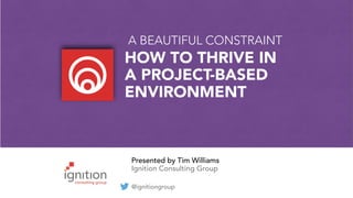 Presented by Tim Williams
Ignition Consulting Group
@ignitiongroup
A BEAUTIFUL CONSTRAINT
HOW TO THRIVE IN
A PROJECT-BASED
ENVIRONMENT
 