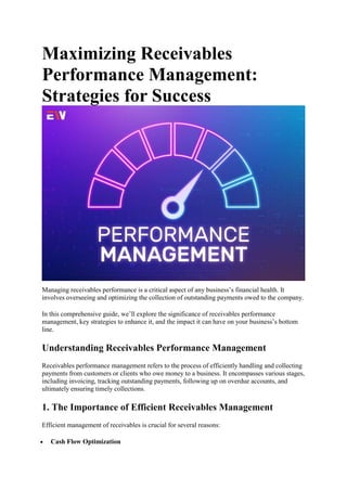 Maximizing Receivables
Performance Management:
Strategies for Success
Managing receivables performance is a critical aspect of any business’s financial health. It
involves overseeing and optimizing the collection of outstanding payments owed to the company.
In this comprehensive guide, we’ll explore the significance of receivables performance
management, key strategies to enhance it, and the impact it can have on your business’s bottom
line.
Understanding Receivables Performance Management
Receivables performance management refers to the process of efficiently handling and collecting
payments from customers or clients who owe money to a business. It encompasses various stages,
including invoicing, tracking outstanding payments, following up on overdue accounts, and
ultimately ensuring timely collections.
1. The Importance of Efficient Receivables Management
Efficient management of receivables is crucial for several reasons:
 Cash Flow Optimization
 