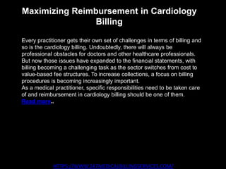 Maximizing Reimbursement in Cardiology
Billing
HTTPS://WWW.247MEDICALBILLINGSERVICES.COM/
Every practitioner gets their own set of challenges in terms of billing and
so is the cardiology billing. Undoubtedly, there will always be
professional obstacles for doctors and other healthcare professionals.
But now those issues have expanded to the financial statements, with
billing becoming a challenging task as the sector switches from cost to
value-based fee structures. To increase collections, a focus on billing
procedures is becoming increasingly important.
As a medical practitioner, specific responsibilities need to be taken care
of and reimbursement in cardiology billing should be one of them.
Read more..
 