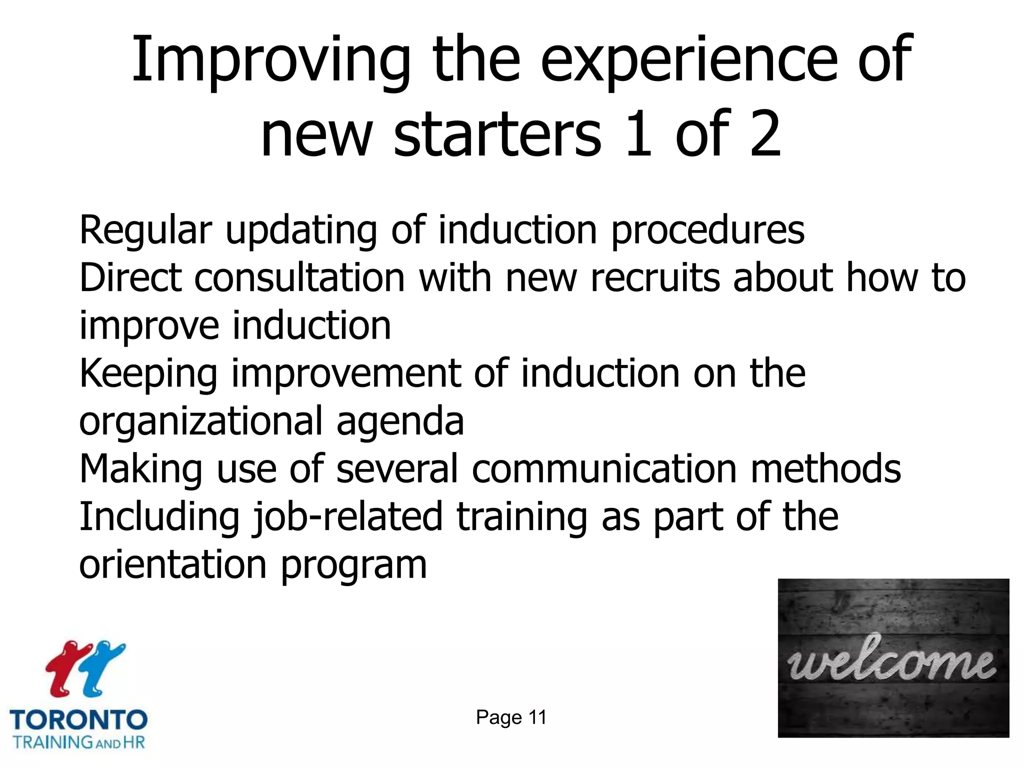 Improving the experience of
      new starters 1 of 2
Regular updating of induction procedures
Direct consultation with new recruits about how to
improve induction
Keeping improvement of induction on the
organizational agenda
Making use of several communication methods
Including job-related training as part of the
orientation program


                      Page 11
 