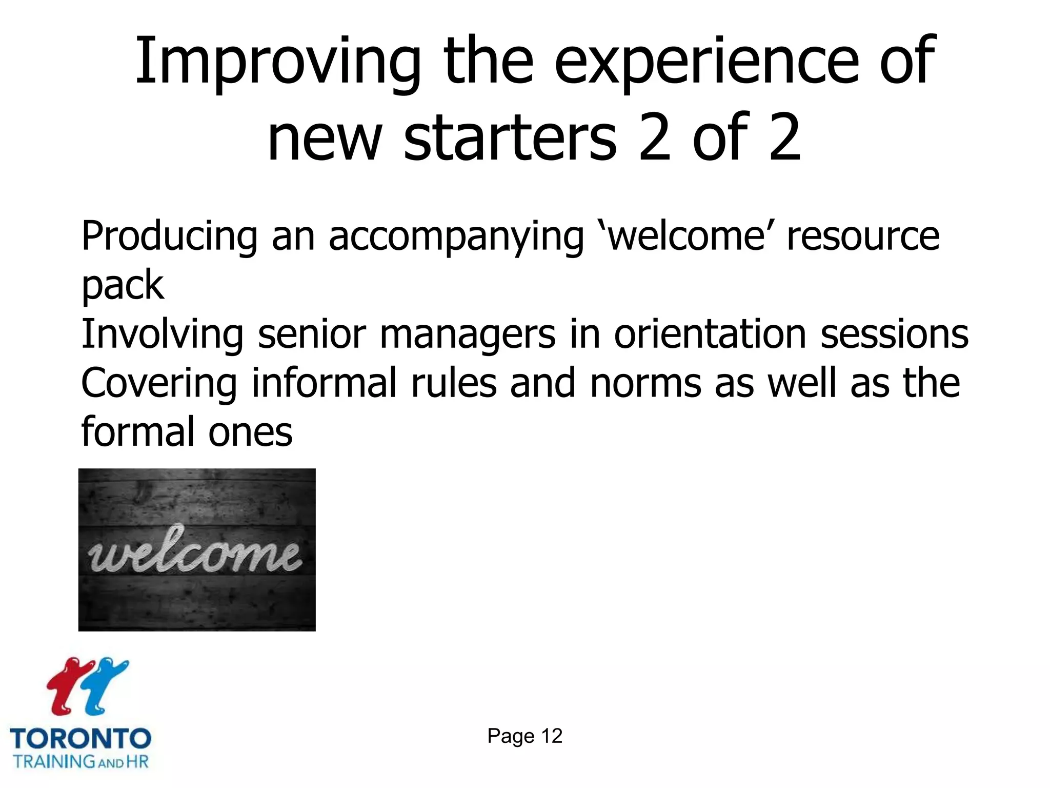 Improving the experience of
      new starters 2 of 2
Producing an accompanying ‘welcome’ resource
pack
Involving senior managers in orientation sessions
Covering informal rules and norms as well as the
formal ones




                      Page 12
 