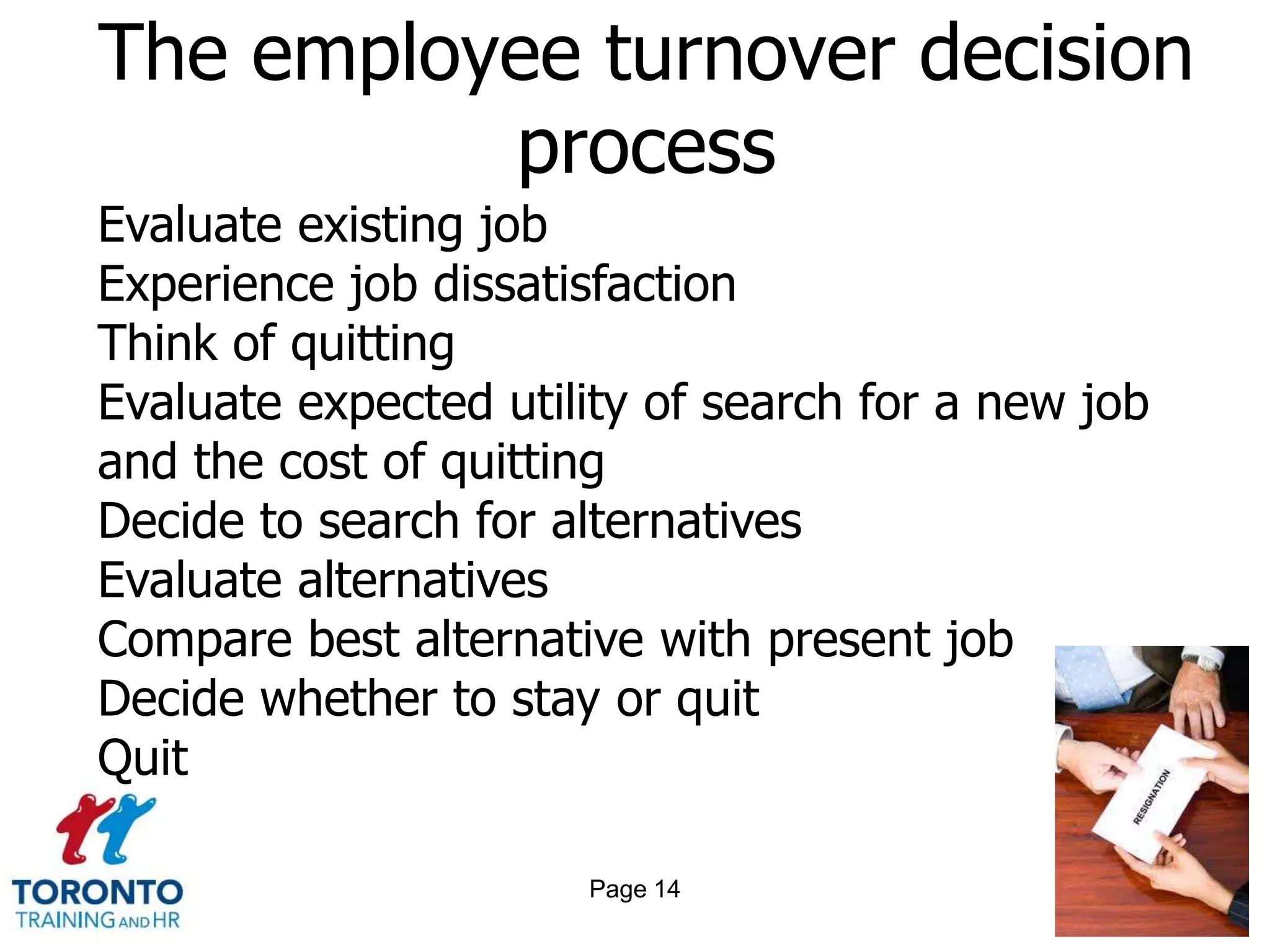 The employee turnover decision
          process
Evaluate existing job
Experience job dissatisfaction
Think of quitting
Evaluate expected utility of search for a new job
and the cost of quitting
Decide to search for alternatives
Evaluate alternatives
Compare best alternative with present job
Decide whether to stay or quit
Quit

                      Page 14
 