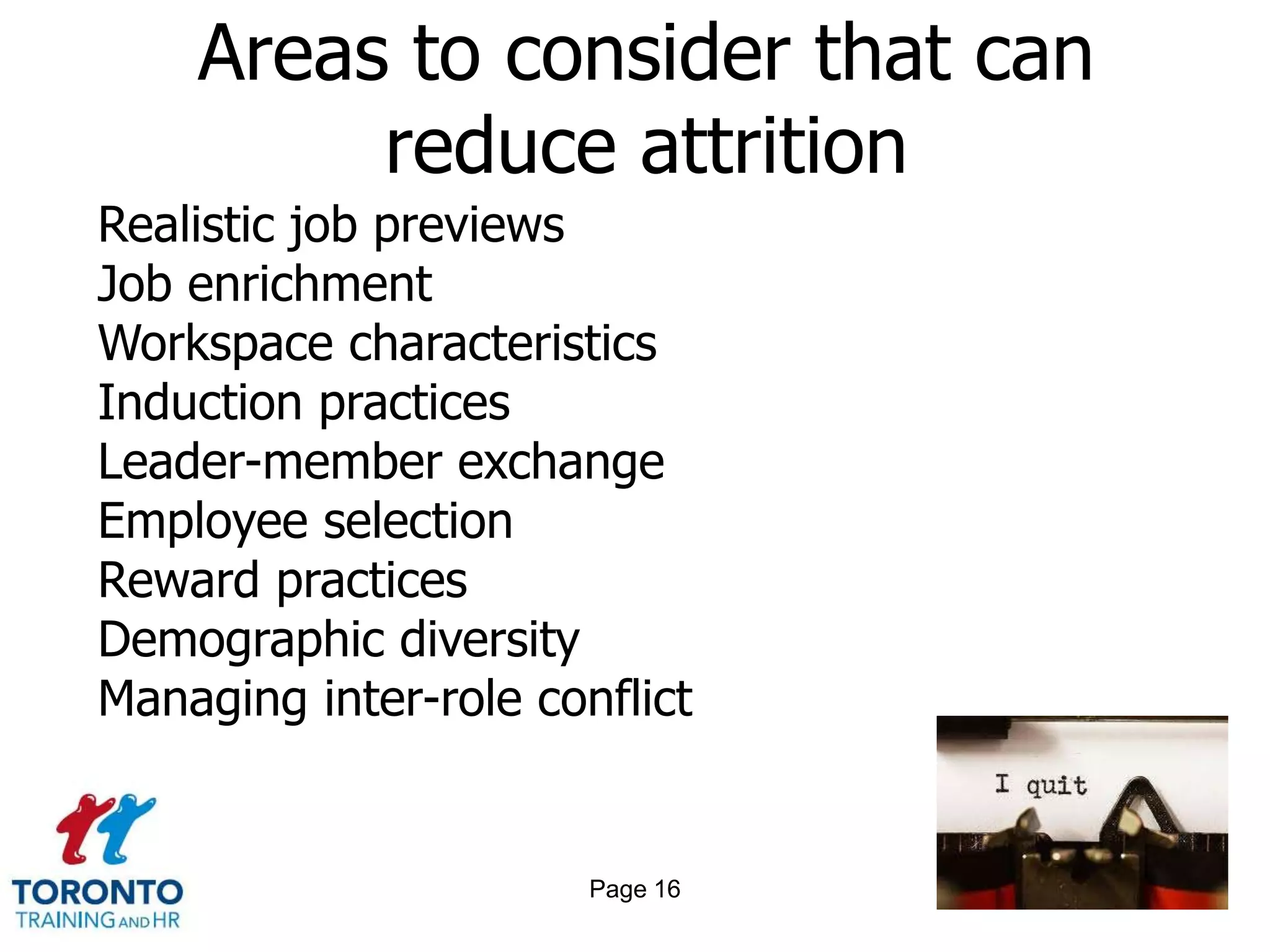 Areas to consider that can
         reduce attrition
Realistic job previews
Job enrichment
Workspace characteristics
Induction practices
Leader-member exchange
Employee selection
Reward practices
Demographic diversity
Managing inter-role conflict


                       Page 16
 