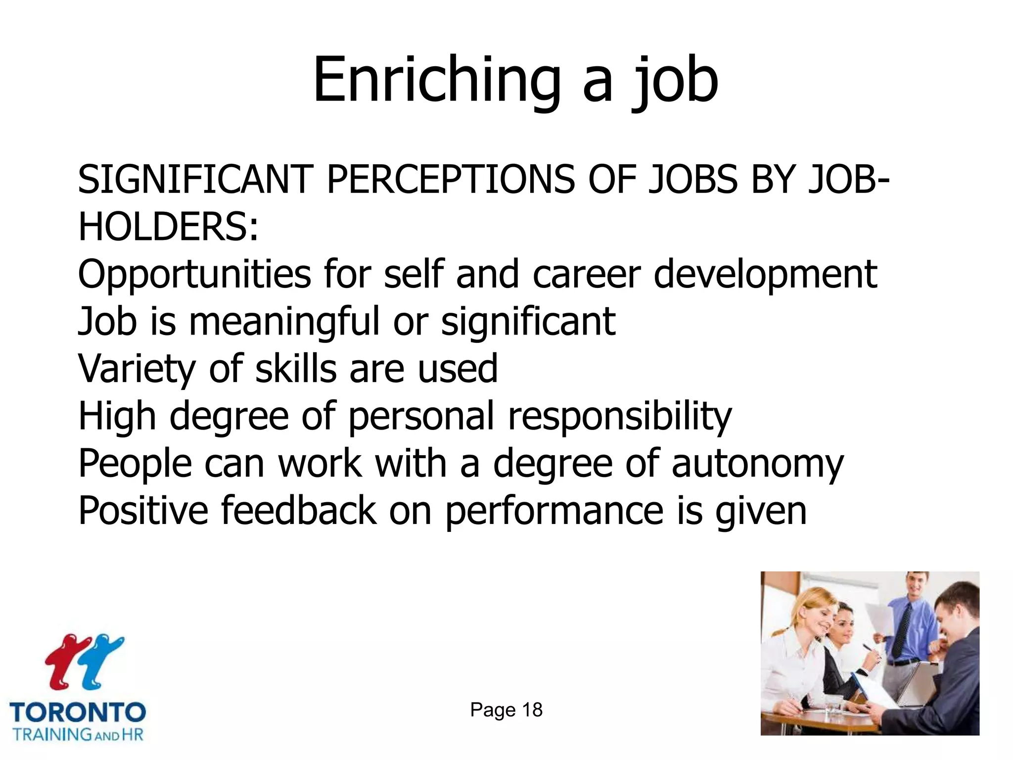 Enriching a job
SIGNIFICANT PERCEPTIONS OF JOBS BY JOB-
HOLDERS:
Opportunities for self and career development
Job is meaningful or significant
Variety of skills are used
High degree of personal responsibility
People can work with a degree of autonomy
Positive feedback on performance is given



                     Page 18
 