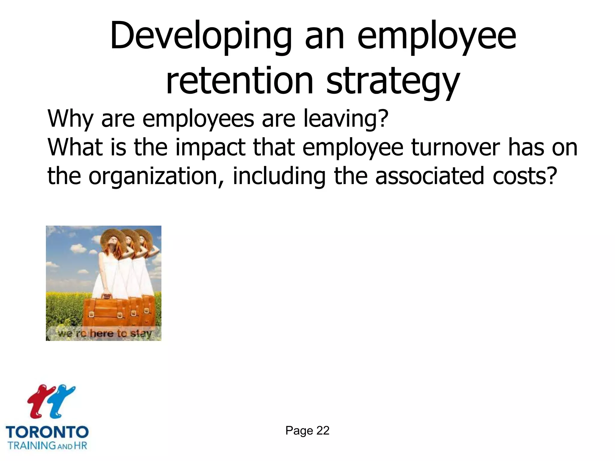 Developing an employee
        retention strategy
Why are employees are leaving?
What is the impact that employee turnover has on
the organization, including the associated costs?




                     Page 22
 