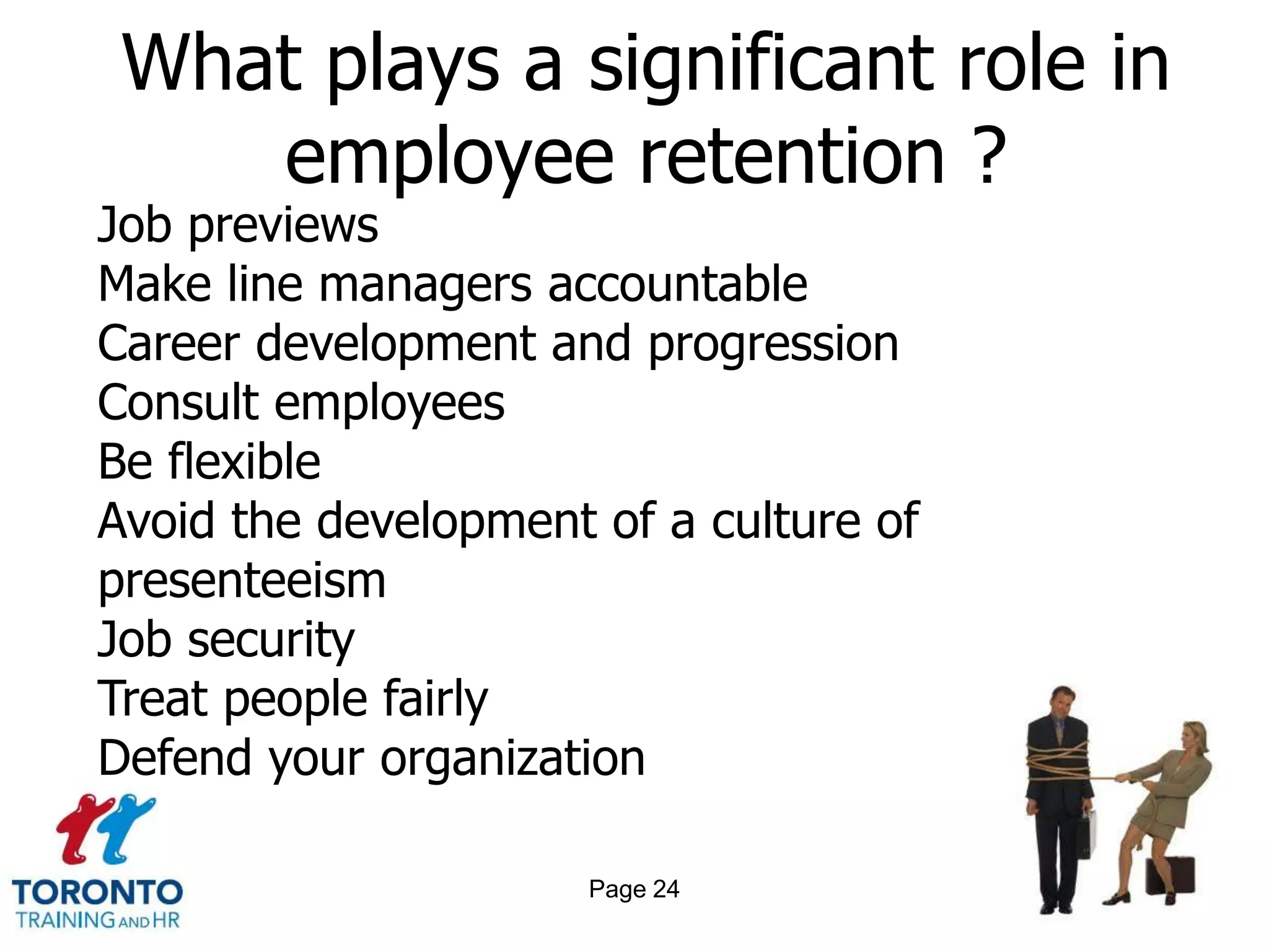 What plays a significant role in
    employee retention ?
Job previews
Make line managers accountable
Career development and progression
Consult employees
Be flexible
Avoid the development of a culture of
presenteeism
Job security
Treat people fairly
Defend your organization

                      Page 24
 