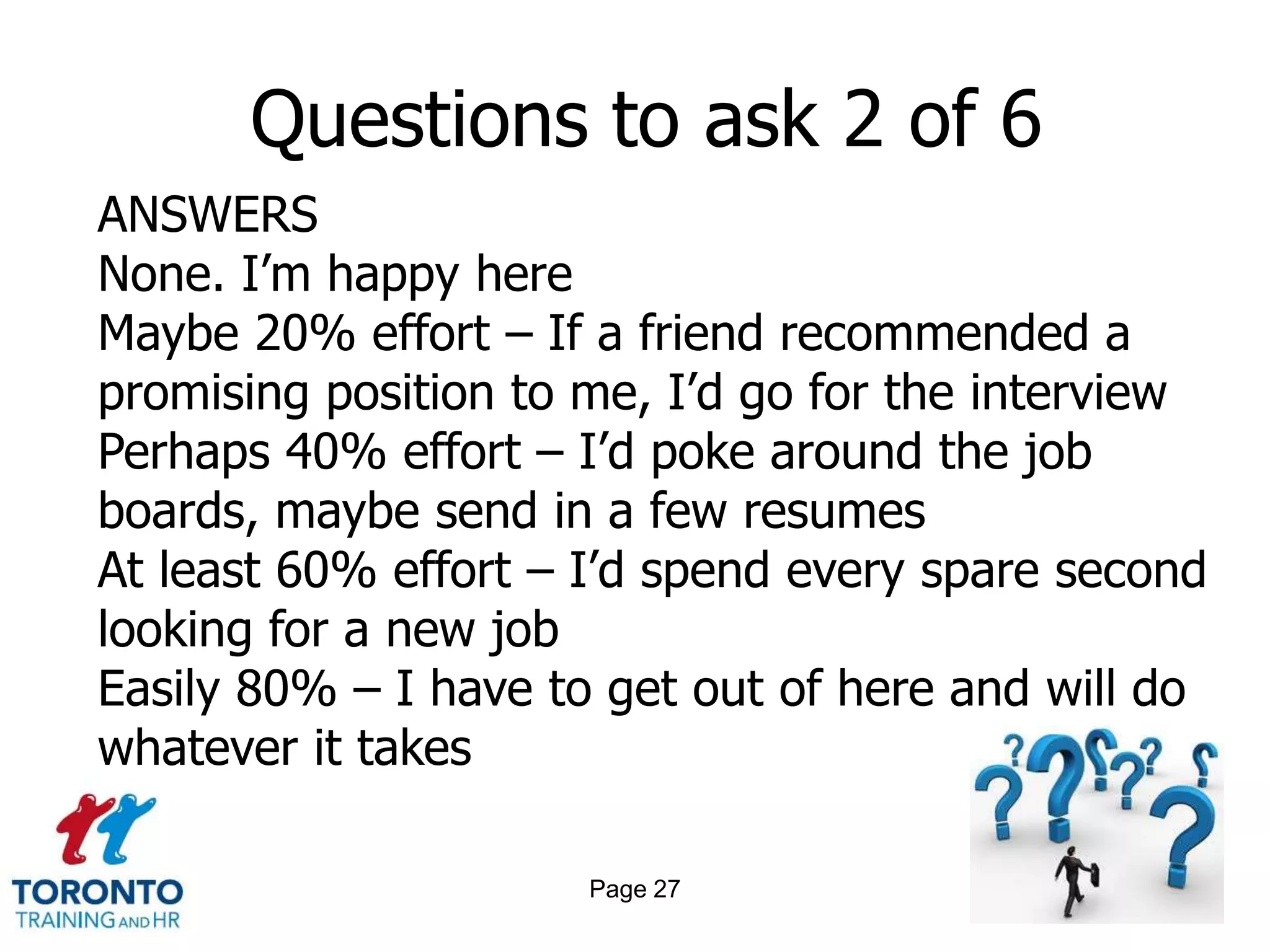 Questions to ask 2 of 6
ANSWERS
None. I’m happy here
Maybe 20% effort – If a friend recommended a
promising position to me, I’d go for the interview
Perhaps 40% effort – I’d poke around the job
boards, maybe send in a few resumes
At least 60% effort – I’d spend every spare second
looking for a new job
Easily 80% – I have to get out of here and will do
whatever it takes

                      Page 27
 