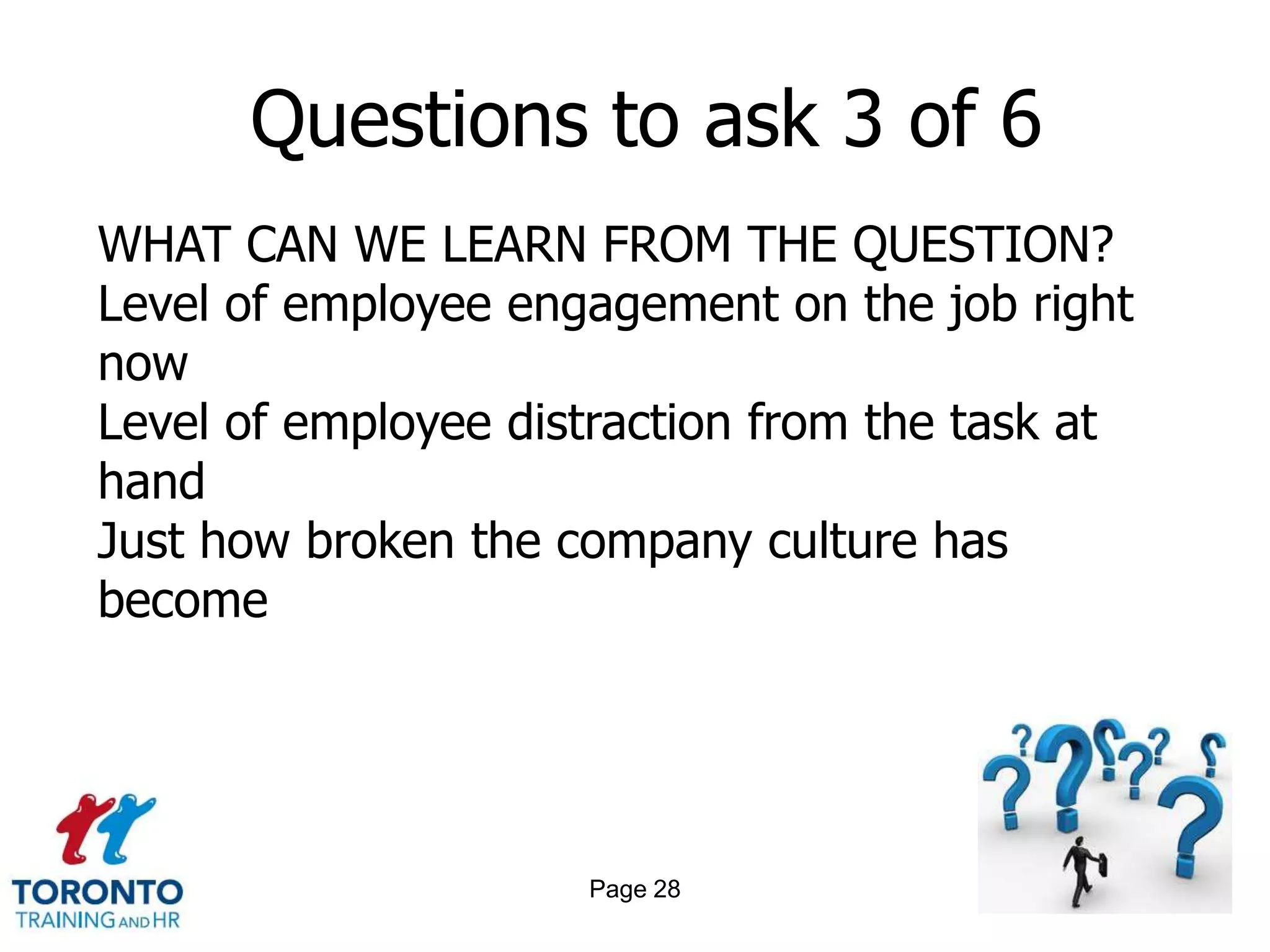 Questions to ask 3 of 6
WHAT CAN WE LEARN FROM THE QUESTION?
Level of employee engagement on the job right
now
Level of employee distraction from the task at
hand
Just how broken the company culture has
become




                     Page 28
 