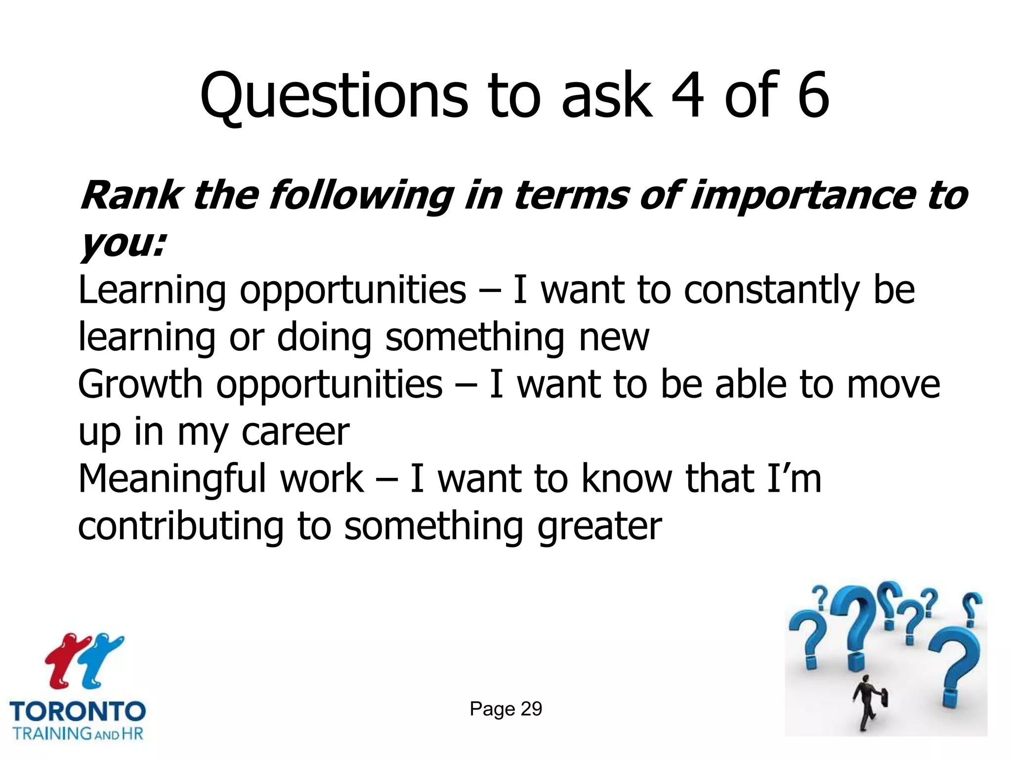 Questions to ask 4 of 6
Rank the following in terms of importance to
you:
Learning opportunities – I want to constantly be
learning or doing something new
Growth opportunities – I want to be able to move
up in my career
Meaningful work – I want to know that I’m
contributing to something greater



                     Page 29
 