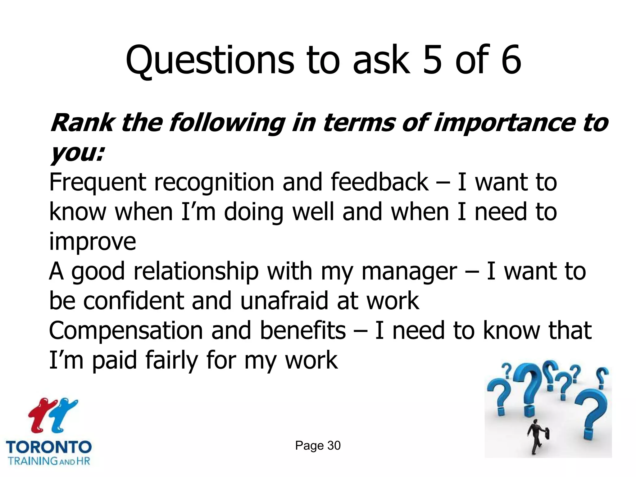 Questions to ask 5 of 6
Rank the following in terms of importance to
you:
Frequent recognition and feedback – I want to
know when I’m doing well and when I need to
improve
A good relationship with my manager – I want to
be confident and unafraid at work
Compensation and benefits – I need to know that
I’m paid fairly for my work


                     Page 30
 