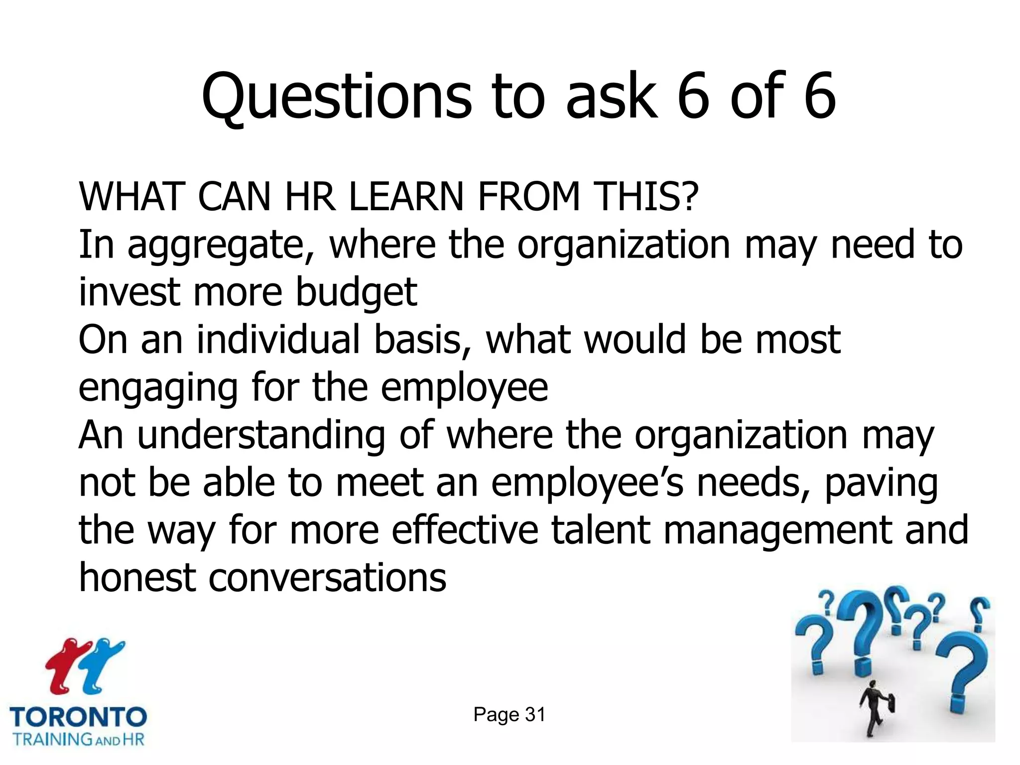 Questions to ask 6 of 6
WHAT CAN HR LEARN FROM THIS?
In aggregate, where the organization may need to
invest more budget
On an individual basis, what would be most
engaging for the employee
An understanding of where the organization may
not be able to meet an employee’s needs, paving
the way for more effective talent management and
honest conversations


                     Page 31
 