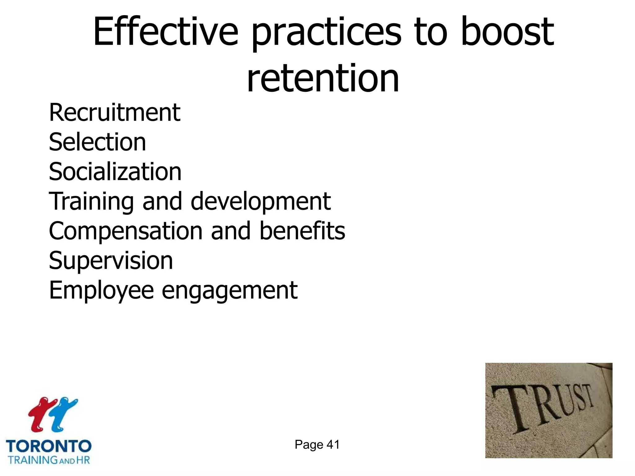 Effective practices to boost
             retention
Recruitment
Selection
Socialization
Training and development
Compensation and benefits
Supervision
Employee engagement




                    Page 41
 