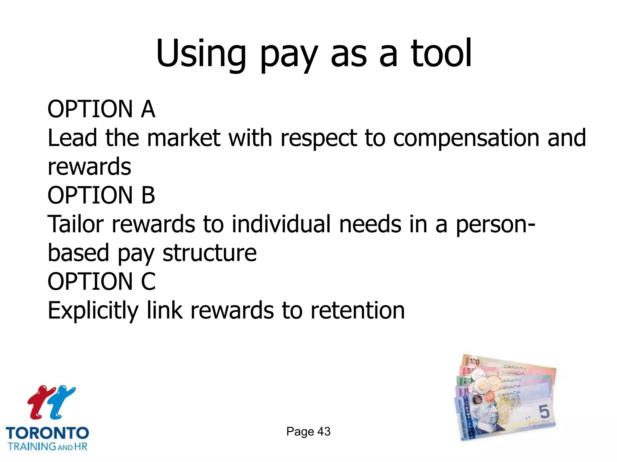Using pay as a tool
OPTION A
Lead the market with respect to compensation and
rewards
OPTION B
Tailor rewards to individual needs in a person-
based pay structure
OPTION C
Explicitly link rewards to retention



                     Page 43
 